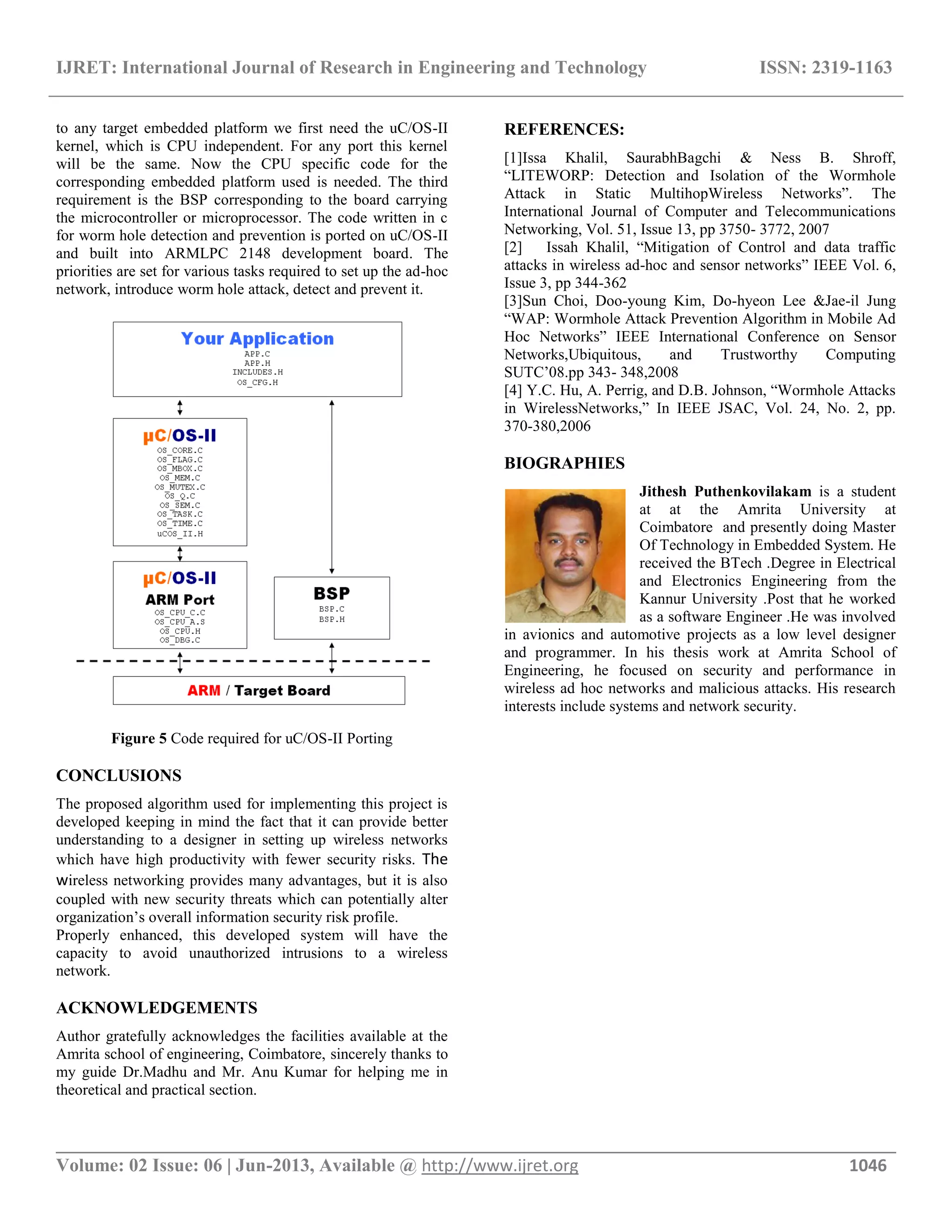 IJRET: International Journal of Research in Engineering and Technology ISSN: 2319-1163 __________________________________________________________________________________________ Volume: 02 Issue: 06 | Jun-2013, Available @ http://www.ijret.org 1046 to any target embedded platform we first need the uC/OS-II kernel, which is CPU independent. For any port this kernel will be the same. Now the CPU specific code for the corresponding embedded platform used is needed. The third requirement is the BSP corresponding to the board carrying the microcontroller or microprocessor. The code written in c for worm hole detection and prevention is ported on uC/OS-II and built into ARMLPC 2148 development board. The priorities are set for various tasks required to set up the ad-hoc network, introduce worm hole attack, detect and prevent it. Figure 5 Code required for uC/OS-II Porting CONCLUSIONS The proposed algorithm used for implementing this project is developed keeping in mind the fact that it can provide better understanding to a designer in setting up wireless networks which have high productivity with fewer security risks. The wireless networking provides many advantages, but it is also coupled with new security threats which can potentially alter organization’s overall information security risk profile. Properly enhanced, this developed system will have the capacity to avoid unauthorized intrusions to a wireless network. ACKNOWLEDGEMENTS Author gratefully acknowledges the facilities available at the Amrita school of engineering, Coimbatore, sincerely thanks to my guide Dr.Madhu and Mr. Anu Kumar for helping me in theoretical and practical section. REFERENCES: [1]Issa Khalil, SaurabhBagchi & Ness B. Shroff, “LITEWORP: Detection and Isolation of the Wormhole Attack in Static MultihopWireless Networks”. The International Journal of Computer and Telecommunications Networking, Vol. 51, Issue 13, pp 3750- 3772, 2007 [2] Issah Khalil, “Mitigation of Control and data traffic attacks in wireless ad-hoc and sensor networks” IEEE Vol. 6, Issue 3, pp 344-362 [3]Sun Choi, Doo-young Kim, Do-hyeon Lee &Jae-il Jung “WAP: Wormhole Attack Prevention Algorithm in Mobile Ad Hoc Networks” IEEE International Conference on Sensor Networks,Ubiquitous, and Trustworthy Computing SUTC’08.pp 343- 348,2008 [4] Y.C. Hu, A. Perrig, and D.B. Johnson, “Wormhole Attacks in WirelessNetworks,” In IEEE JSAC, Vol. 24, No. 2, pp. 370-380,2006 BIOGRAPHIES Jithesh Puthenkovilakam is a student at at the Amrita University at Coimbatore and presently doing Master Of Technology in Embedded System. He received the BTech .Degree in Electrical and Electronics Engineering from the Kannur University .Post that he worked as a software Engineer .He was involved in avionics and automotive projects as a low level designer and programmer. In his thesis work at Amrita School of Engineering, he focused on security and performance in wireless ad hoc networks and malicious attacks. His research interests include systems and network security. 