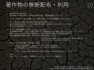 著作物の無断配布・利用
• 著作権のある著作物を
著作権者の許諾を得ないで無断で利用すれば、著作権侵害となります。
• ただし、許諾なく使える場合には、無断で利用しても著作権侵害にはなりません。
• また、著作者に無断で著作物の内容や題号を改変したり、
著作者が匿名を希望しているのに著作物に勝手に本名をつけて発行したりすれば、
著作者人格権侵害となります。
• さらに、無断複製物であることを知っていながら
当該複製物を頒布（有償か無償かを問わず、複製物を公衆に譲渡・貸与することをいう）したり、
頒布の目的で所持する行為や著作物に付された権利者の情報や利用許諾の条件等の
権利管理情報を故意に改変する行為なども権利侵害となります。
• 学校その他の教育機関（著作権法 35条）
• 学校その他の教育機関で、授業を担当する者及び授業を受ける者は、
その授業の課程における使用を目的に、必要と認められる程度において、
著作物を複製できます。
• （ただし、著作物の種類や複製の用途、複製の部数など、著作権の不利益にならない範囲として）
• 対策:
利用するすべての素材は、使用規約などの「ライセンス」を確認する
10
"Crack Field" by Derek T's Photos (CC BY 2.0)
https://www.flickr.com/photos/woeilong/5834862318/
公益社団法人著作権情報センター - 著作権Q&A - 著作物を無断で使うと?
http://www.cric.or.jp/qa/hajime/hajime8.html
 