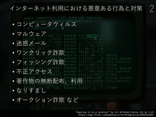 インターネット利用における悪意ある行為と対策
• コンピュータウィルス
• マルウェア
• 迷惑メール
• ワンクリック詐欺
• フィッシング詐欺
• 不正アクセス
• 著作物の無断配布、利用
• なりすまし
• オークション詐欺 など
2
"Hacking in to a terminal" by Sir Mildred Pierce (CC BY 2.0)
https://www.flickr.com/photos/sirmildredpierce/2998392469/
 