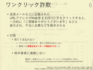 • 迷惑メールなどに記載された
URLアドレスやWebサイトのリンクをクリックすると，
一方的に「ご登録ありがとうございます」などと
表示され，不当に会費などを請求される
• 対策
• 慌てて支払わない
• クリックしただけで、直ちに契約は成立しない
• 最寄りの消費生活センターで相談をすること
• 相手業者に連絡しない
警視庁 - 情報セキュリティ広場 / ワンクリック料金請求にご用心
http://www.keishicho.metro.tokyo.jp/haiteku/haiteku/haiteku35.htm
"Charvet invoice Destrehan 1860" by Charvet (Public Domain)
https://commons.wikimedia.org/wiki/File:Charvet_invoice_Destrehan_1860.jpg
ワンクリック詐欺 6
 