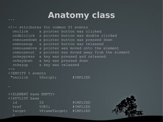   
Anatomy class...
<!-- attributes for common UI events
onclick a pointer button was clicked
ondblclick a pointer button was double clicked
onmousedown a pointer button was pressed down
onmouseup a pointer button was released
onmousemove a pointer was moved onto the element
onmouseout a pointer was moved away from the element
onkeypress a key was pressed and released
onkeydown a key was pressed down
onkeyup a key was released
-->
<!ENTITY % events
"onclick %Script; #IMPLIED
…
<!ELEMENT base EMPTY>
<!ATTLIST base
id ID #IMPLIED
href %URI; #IMPLIED
target %FrameTarget; #IMPLIED
>
 