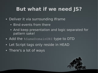  
But what if we need JS?
 Deliver it via surrounding Iframe
 Bind events from there
 And keep presentation and logic separated for
pattern sake!
 Add the %SameDomainURI type to DTD
 Let Script tags only reside in HEAD
 There's a lot of ways
 