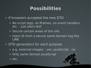   
Possibilities
 If browsers accepted the new DTD
 No script tags, no Iframes, no event handlers
etc. - just plain text
 Secure certain areas of the site
 Inject JS from a secure same domain tag like
LINK
 DTD generators for each purpose
 e.g. external images – yes, JavaScript - no
 Only same domain JavaScript
 etc.
 
