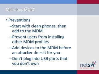 Malicious MDM
• Preventions
‒Start with clean phones, then
add to the MDM
‒Prevent users from installing
other MDM profiles
‒Add devices to the MDM before
an attacker does it for you
‒Don’t plug into USB ports that
you don’t own
 