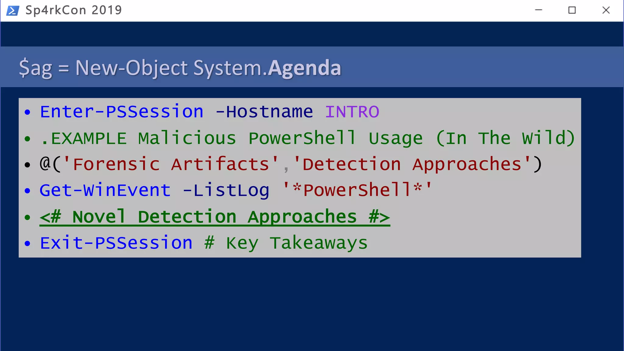 $ag = New-Object System.Agenda
• Enter-PSSession -Hostname INTRO
• .EXAMPLE Malicious PowerShell Usage (In The Wild)
• @('Forensic Artifacts','Detection Approaches')
• Get-WinEvent -ListLog '*PowerShell*'
• <# Novel Detection Approaches #>
• Exit-PSSession # Key Takeaways
Sp4rkCon 2019
 