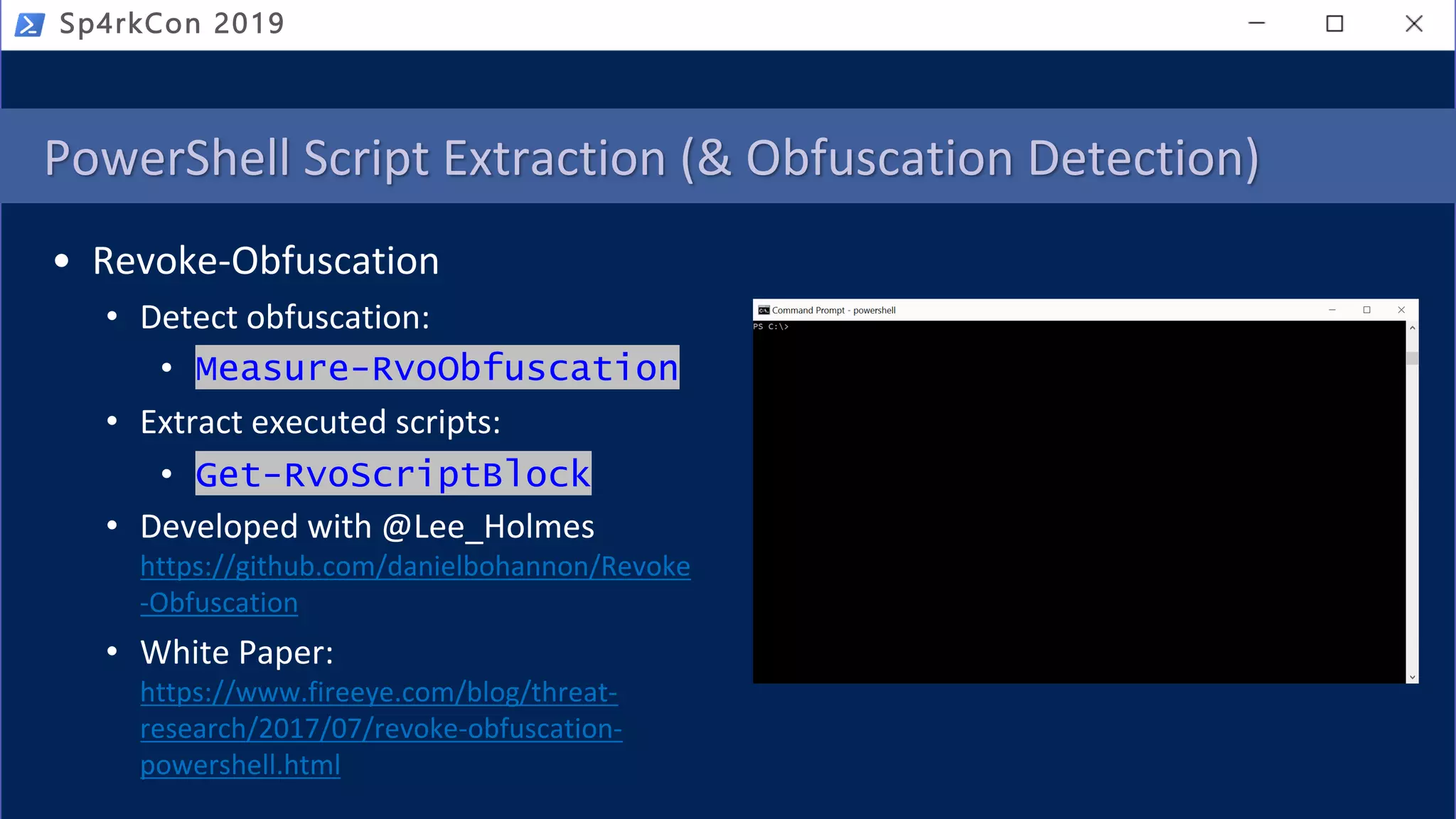 PowerShell Script Extraction (& Obfuscation Detection)
• Revoke-Obfuscation
• Detect obfuscation:
• Measure-RvoObfuscation
• Extract executed scripts:
• Get-RvoScriptBlock
• Developed with @Lee_Holmes
https://github.com/danielbohannon/Revoke
-Obfuscation
• White Paper:
https://www.fireeye.com/blog/threat-
research/2017/07/revoke-obfuscation-
powershell.html
Sp4rkCon 2019
 