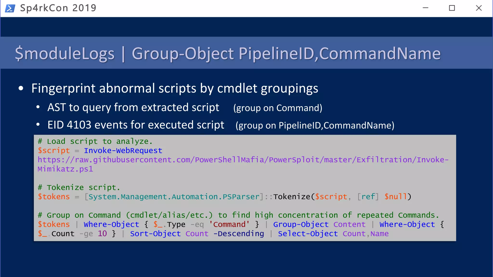 $moduleLogs | Group-Object PipelineID,CommandName
• Fingerprint abnormal scripts by cmdlet groupings
• AST to query from extracted script (group on Command)
• EID 4103 events for executed script (group on PipelineID,CommandName)
Sp4rkCon 2019
# Load script to analyze.
$script = Invoke-WebRequest
https://raw.githubusercontent.com/PowerShellMafia/PowerSploit/master/Exfiltration/Invoke-
Mimikatz.ps1
# Tokenize script.
$tokens = [System.Management.Automation.PSParser]::Tokenize($script, [ref] $null)
# Group on Command (cmdlet/alias/etc.) to find high concentration of repeated Commands.
$tokens | Where-Object { $_.Type -eq 'Command' } | Group-Object Content | Where-Object {
$_.Count -ge 10 } | Sort-Object Count -Descending | Select-Object Count,Name
 