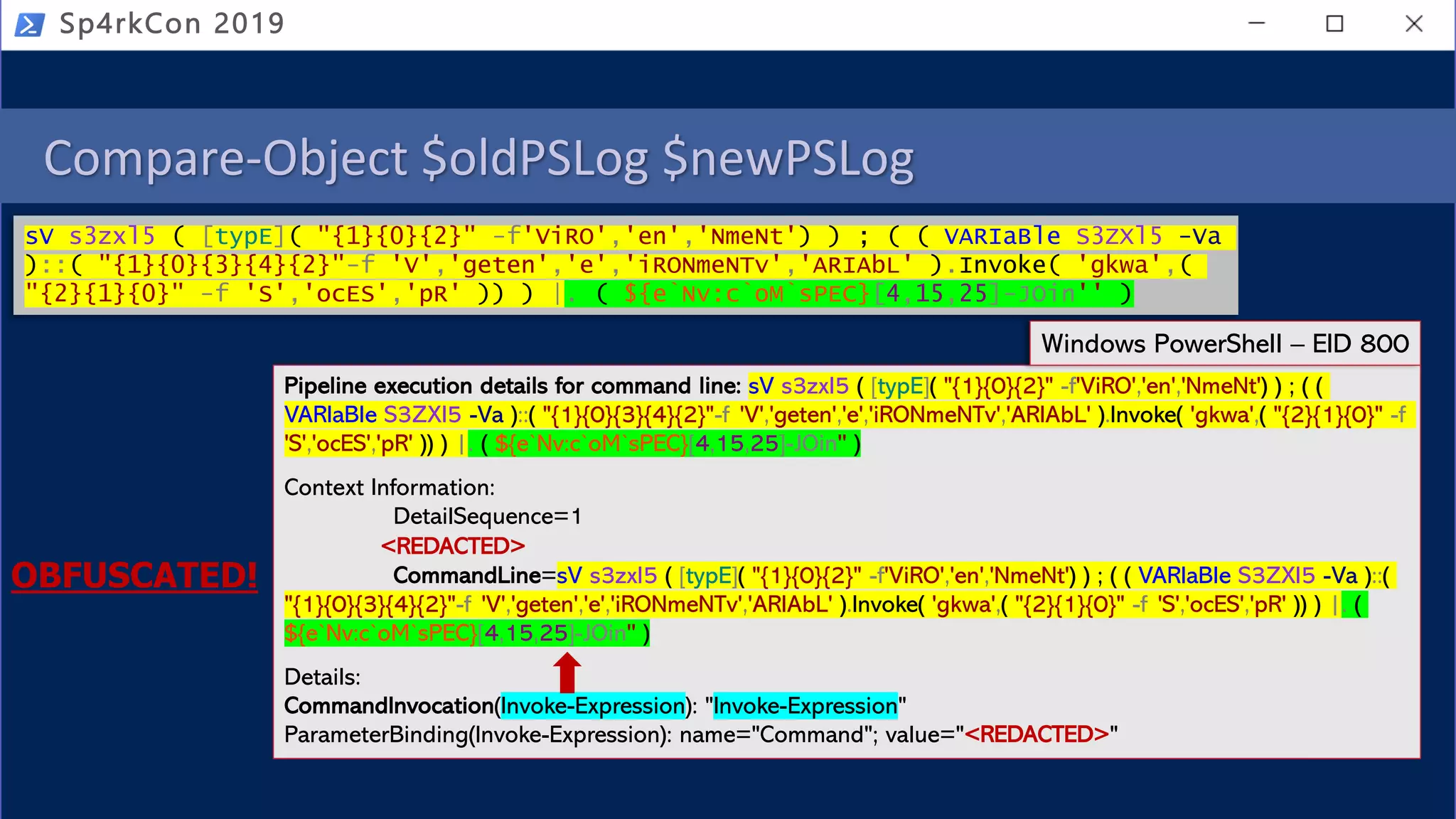 Compare-Object $oldPSLog $newPSLog
Sp4rkCon 2019
sV s3zxl5 ( [typE]( "{1}{0}{2}" -f'ViRO','en','NmeNt') ) ; ( ( VARIaBle S3ZXl5 -Va
)::( "{1}{0}{3}{4}{2}"-f 'V','geten','e','iRONmeNTv','ARIAbL' ).Invoke( 'gkwa',(
"{2}{1}{0}" -f 'S','ocES','pR' )) ) |. ( ${e`Nv:c`oM`sPEC}[4,15,25]-JOin'' )
Pipeline execution details for command line: sV s3zxl5 ( [typE]( "{1}{0}{2}" -f'ViRO','en','NmeNt') ) ; ( (
VARIaBle S3ZXl5 -Va )::( "{1}{0}{3}{4}{2}"-f 'V','geten','e','iRONmeNTv','ARIAbL' ).Invoke( 'gkwa',( "{2}{1}{0}" -f
'S','ocES','pR' )) ) |. ( ${e`Nv:c`oM`sPEC}[4,15,25]-JOin'' )
Context Information:
DetailSequence=1
<REDACTED>
CommandLine=sV s3zxl5 ( [typE]( "{1}{0}{2}" -f'ViRO','en','NmeNt') ) ; ( ( VARIaBle S3ZXl5 -Va )::(
"{1}{0}{3}{4}{2}"-f 'V','geten','e','iRONmeNTv','ARIAbL' ).Invoke( 'gkwa',( "{2}{1}{0}" -f 'S','ocES','pR' )) ) |. (
${e`Nv:c`oM`sPEC}[4,15,25]-JOin'' )
Details:
CommandInvocation(Invoke-Expression): "Invoke-Expression"
ParameterBinding(Invoke-Expression): name="Command"; value="<REDACTED>"
Windows PowerShell – EID 800
OBFUSCATED!
 