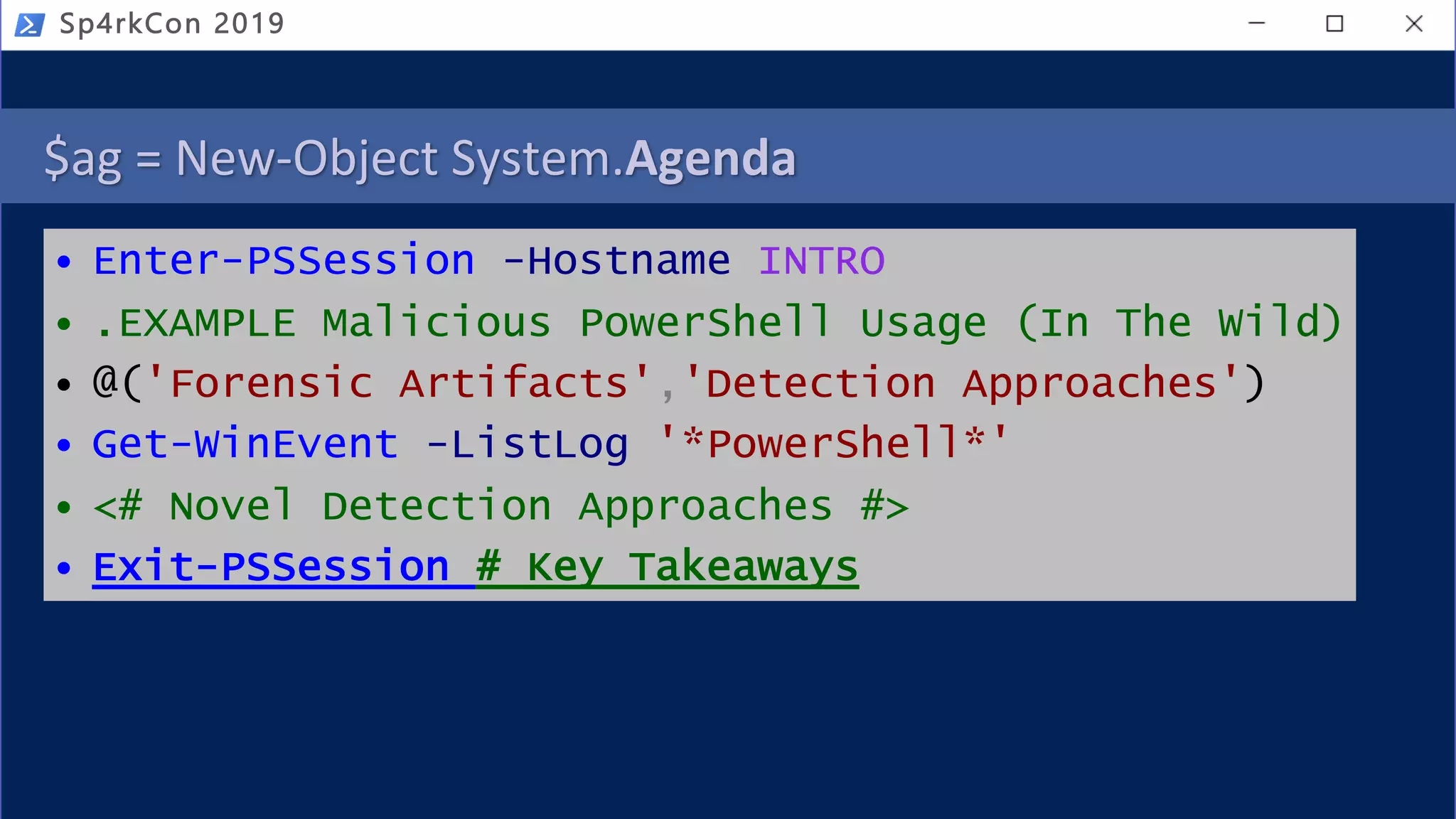 $ag = New-Object System.Agenda
• Enter-PSSession -Hostname INTRO
• .EXAMPLE Malicious PowerShell Usage (In The Wild)
• @('Forensic Artifacts','Detection Approaches')
• Get-WinEvent -ListLog '*PowerShell*'
• <# Novel Detection Approaches #>
• Exit-PSSession # Key Takeaways
Sp4rkCon 2019
 