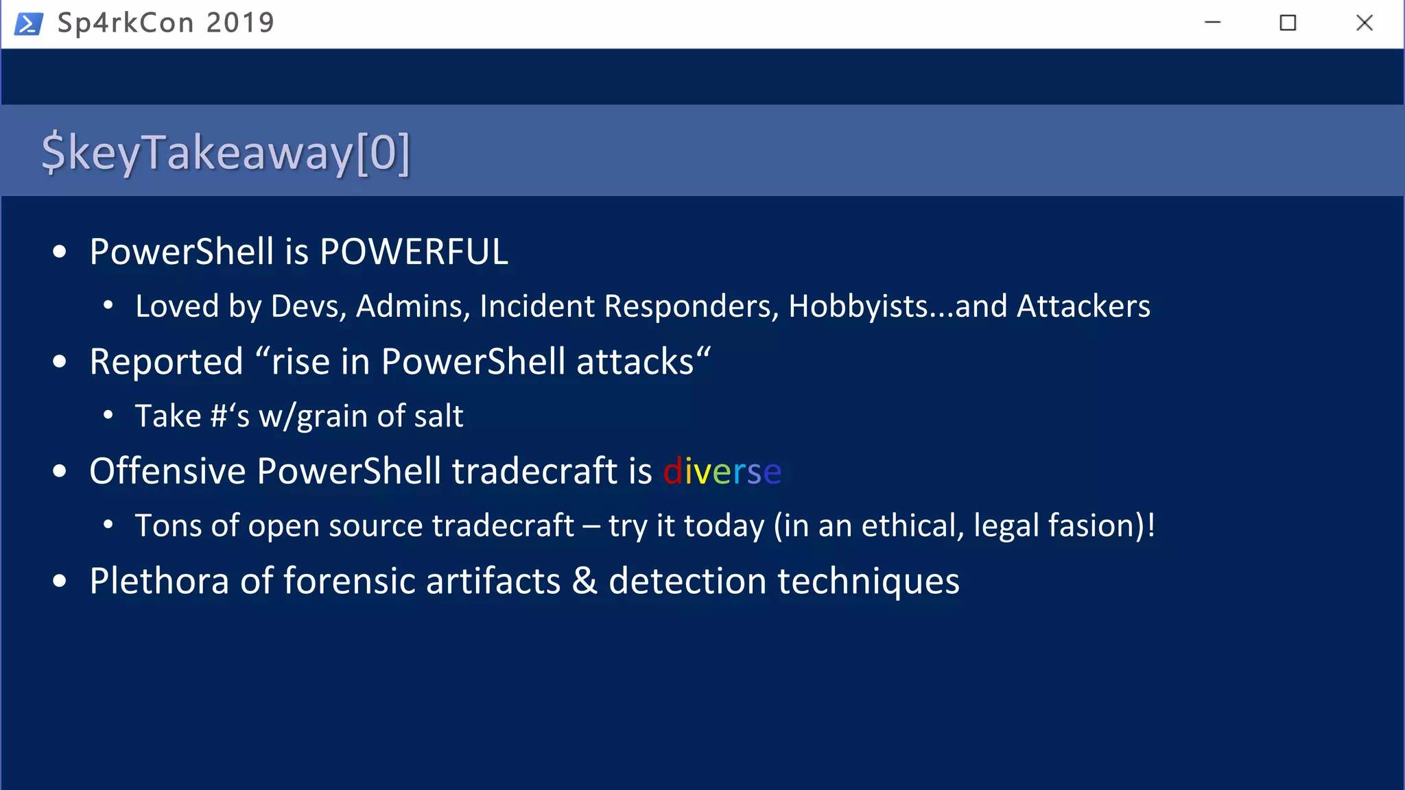 $keyTakeaway[0]
• PowerShell is POWERFUL
• Loved by Devs, Admins, Incident Responders, Hobbyists...and Attackers
• Reported “rise in PowerShell attacks“
• Take #‘s w/grain of salt
• Offensive PowerShell tradecraft is diverse
• Tons of open source tradecraft – try it today (in an ethical, legal fasion)!
• Plethora of forensic artifacts & detection techniques
Sp4rkCon 2019
 