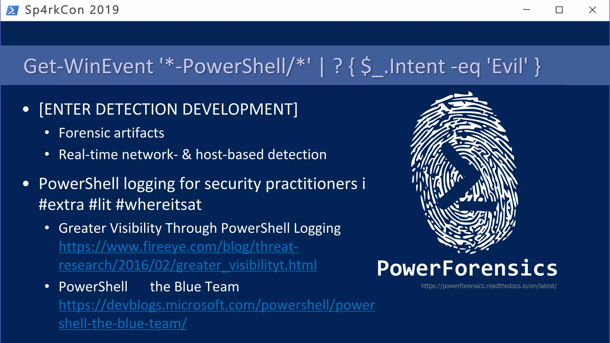 Get-WinEvent '*-PowerShell/*' | ? { $_.Intent -eq 'Evil' }
• [ENTER DETECTION DEVELOPMENT]
• Forensic artifacts
• Real-time network- & host-based detection
• PowerShell logging for security practitioners is
#extra #lit #whereitsat
• Greater Visibility Through PowerShell Logging
https://www.fireeye.com/blog/threat-
research/2016/02/greater_visibilityt.html
• PowerShell the Blue Team
https://devblogs.microsoft.com/powershell/power
shell-the-blue-team/
https://powerforensics.readthedocs.io/en/latest/
Sp4rkCon 2019
 