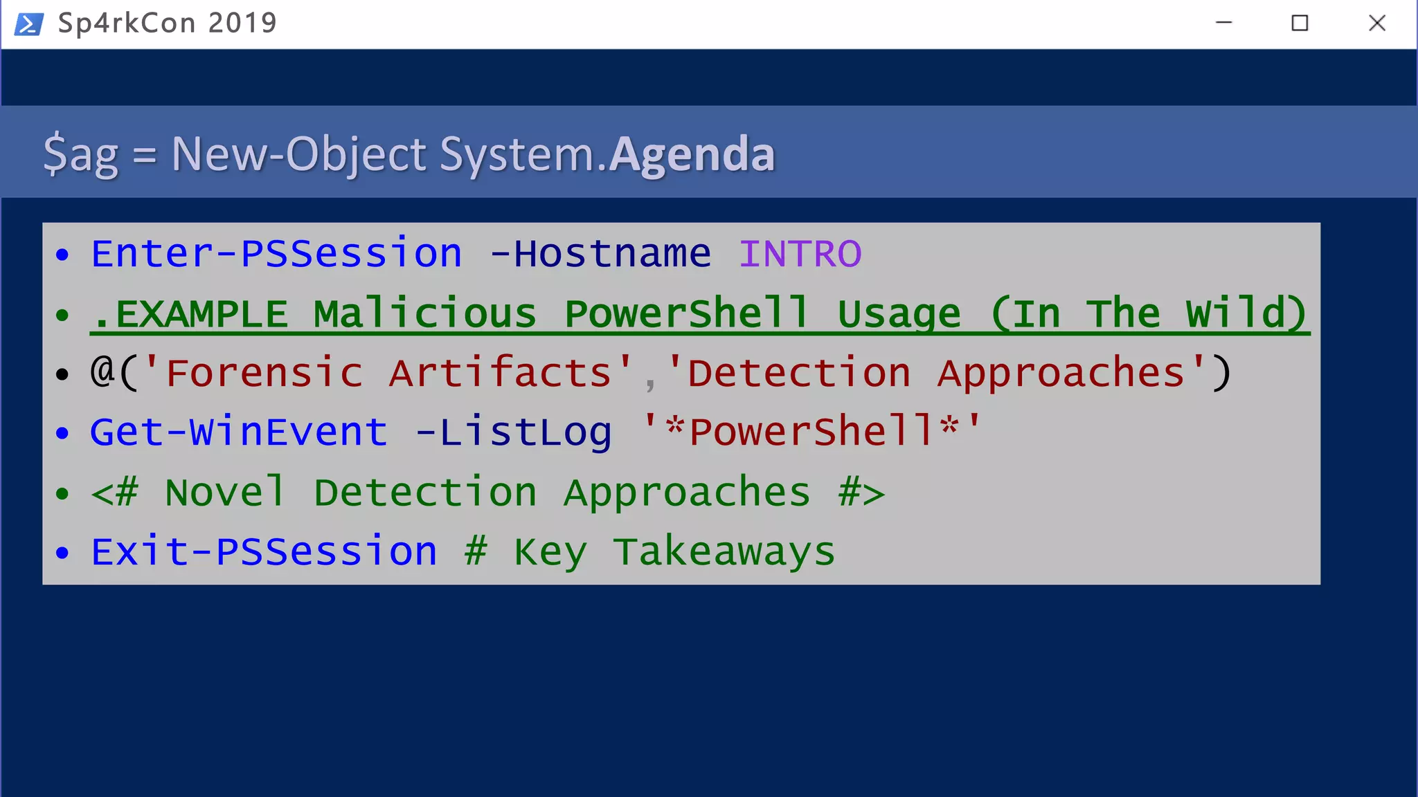 $ag = New-Object System.Agenda
• Enter-PSSession -Hostname INTRO
• .EXAMPLE Malicious PowerShell Usage (In The Wild)
• @('Forensic Artifacts','Detection Approaches')
• Get-WinEvent -ListLog '*PowerShell*'
• <# Novel Detection Approaches #>
• Exit-PSSession # Key Takeaways
Sp4rkCon 2019
 