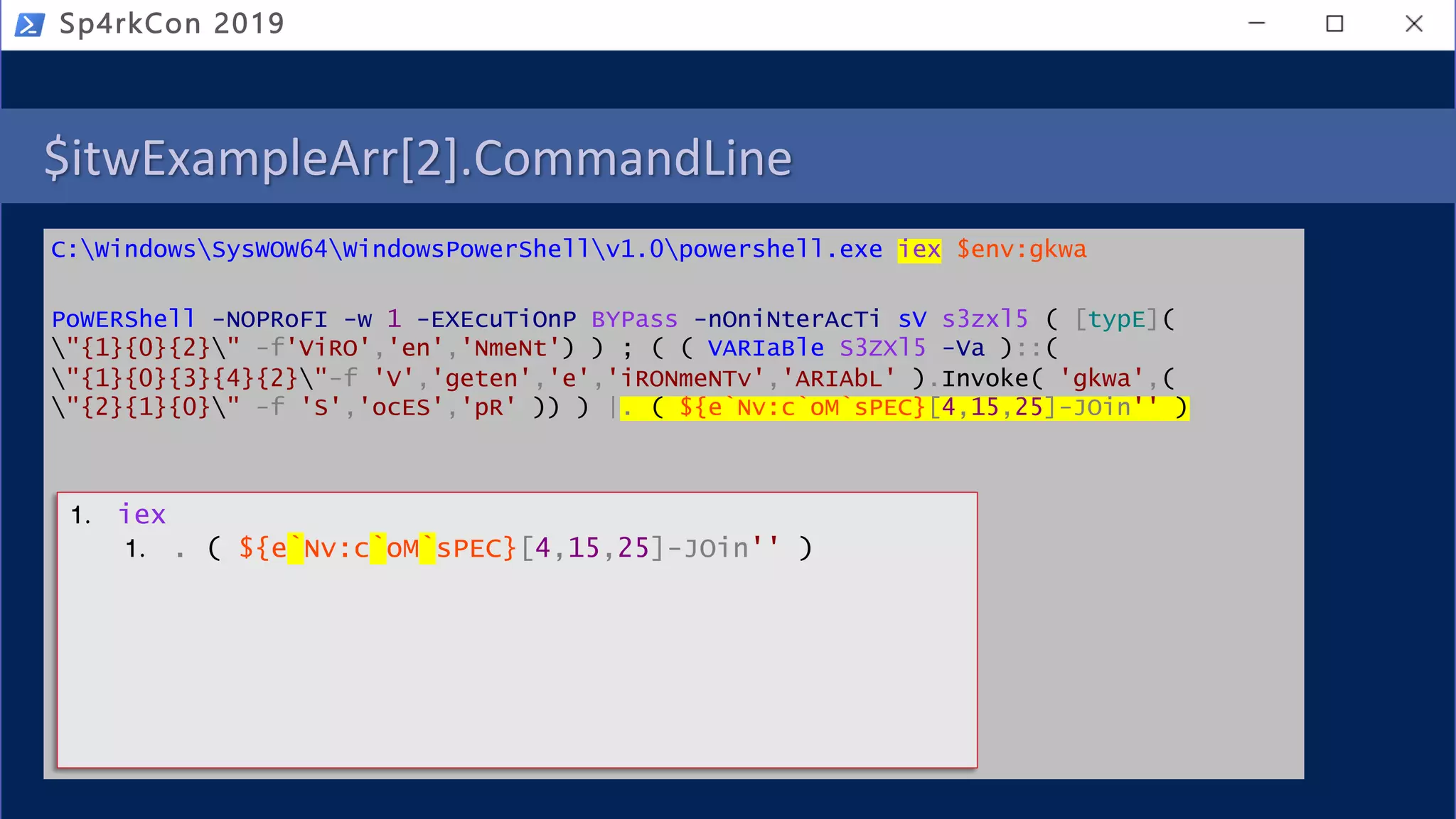 $itwExampleArr[2].CommandLine
C:WindowsSysWOW64WindowsPowerShellv1.0powershell.exe iex $env:gkwa
PoWERShell -NOPRoFI -w 1 -EXEcuTiOnP BYPass -nOniNterAcTi sV s3zxl5 ( [typE](
"{1}{0}{2}" -f'ViRO','en','NmeNt') ) ; ( ( VARIaBle S3ZXl5 -Va )::(
"{1}{0}{3}{4}{2}"-f 'V','geten','e','iRONmeNTv','ARIAbL' ).Invoke( 'gkwa',(
"{2}{1}{0}" -f 'S','ocES','pR' )) ) |. ( ${e`Nv:c`oM`sPEC}[4,15,25]-JOin'' )
Sp4rkCon 2019
1. iex
1. . ( ${e`Nv:c`oM`sPEC}[4,15,25]-JOin'' )
 