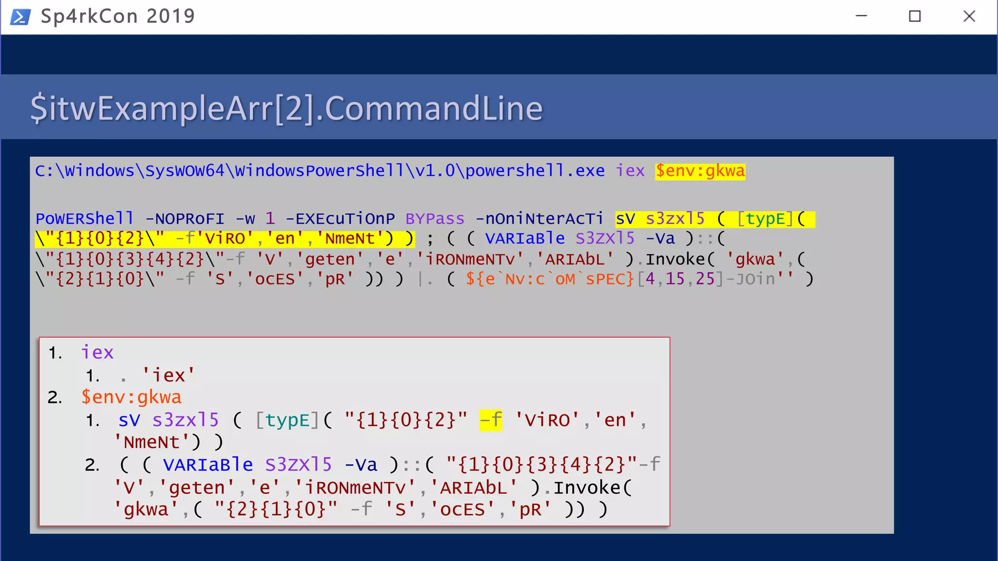 $itwExampleArr[2].CommandLine
C:WindowsSysWOW64WindowsPowerShellv1.0powershell.exe iex $env:gkwa
PoWERShell -NOPRoFI -w 1 -EXEcuTiOnP BYPass -nOniNterAcTi sV s3zxl5 ( [typE](
"{1}{0}{2}" -f'ViRO','en','NmeNt') ) ; ( ( VARIaBle S3ZXl5 -Va )::(
"{1}{0}{3}{4}{2}"-f 'V','geten','e','iRONmeNTv','ARIAbL' ).Invoke( 'gkwa',(
"{2}{1}{0}" -f 'S','ocES','pR' )) ) |. ( ${e`Nv:c`oM`sPEC}[4,15,25]-JOin'' )
Sp4rkCon 2019
1. iex
1. . 'iex'
2. $env:gkwa
1. sV s3zxl5 ( [typE]( "{1}{0}{2}" –f 'ViRO','en',
'NmeNt') )
2. ( ( VARIaBle S3ZXl5 -Va )::( "{1}{0}{3}{4}{2}"-f
'V','geten','e','iRONmeNTv','ARIAbL' ).Invoke(
'gkwa',( "{2}{1}{0}" -f 'S','ocES','pR' )) )
 