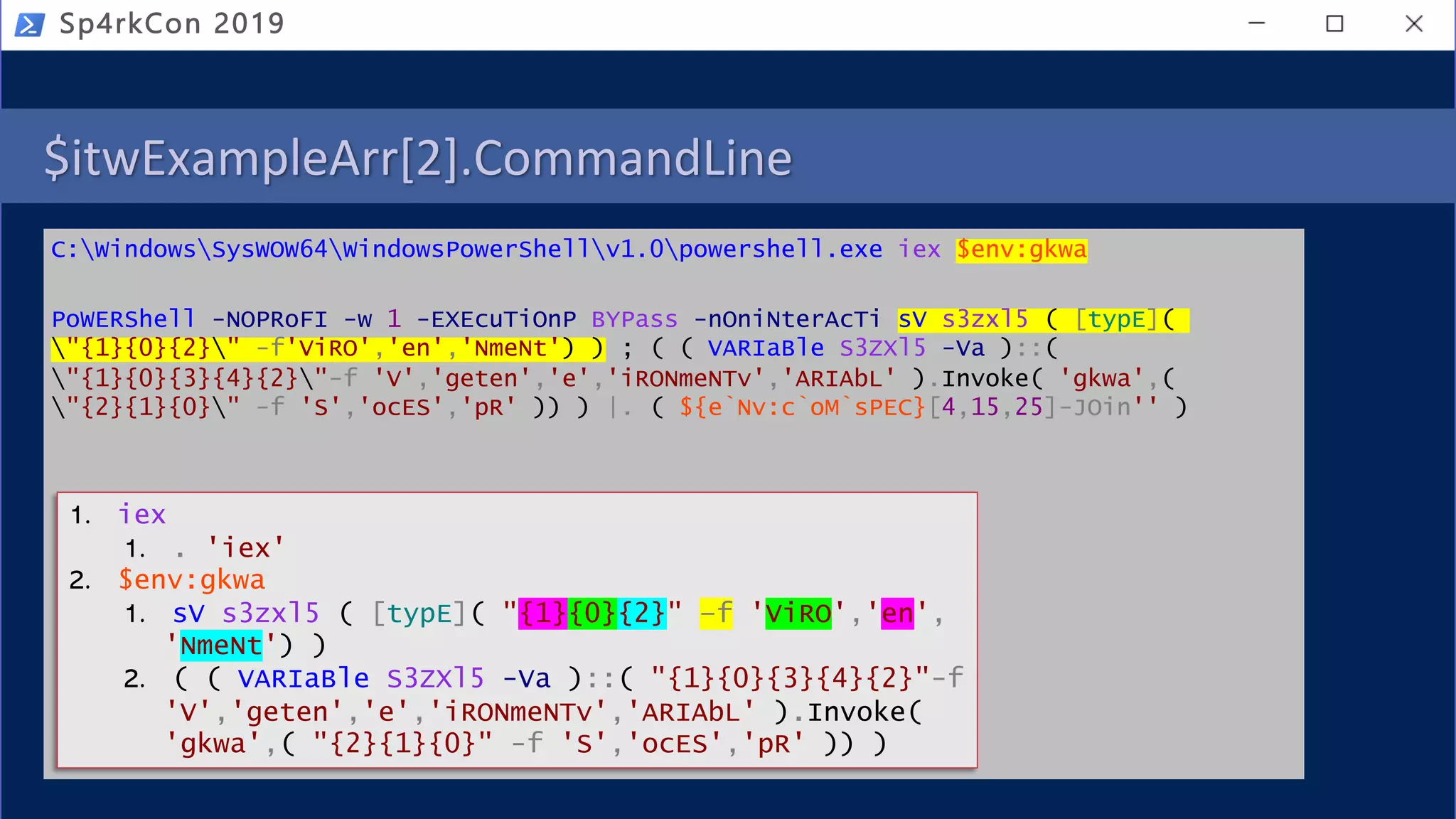 $itwExampleArr[2].CommandLine
C:WindowsSysWOW64WindowsPowerShellv1.0powershell.exe iex $env:gkwa
PoWERShell -NOPRoFI -w 1 -EXEcuTiOnP BYPass -nOniNterAcTi sV s3zxl5 ( [typE](
"{1}{0}{2}" -f'ViRO','en','NmeNt') ) ; ( ( VARIaBle S3ZXl5 -Va )::(
"{1}{0}{3}{4}{2}"-f 'V','geten','e','iRONmeNTv','ARIAbL' ).Invoke( 'gkwa',(
"{2}{1}{0}" -f 'S','ocES','pR' )) ) |. ( ${e`Nv:c`oM`sPEC}[4,15,25]-JOin'' )
Sp4rkCon 2019
1. iex
1. . 'iex'
2. $env:gkwa
1. sV s3zxl5 ( [typE]( "{1}{0}{2}" –f 'ViRO','en',
'NmeNt') )
2. ( ( VARIaBle S3ZXl5 -Va )::( "{1}{0}{3}{4}{2}"-f
'V','geten','e','iRONmeNTv','ARIAbL' ).Invoke(
'gkwa',( "{2}{1}{0}" -f 'S','ocES','pR' )) )
 