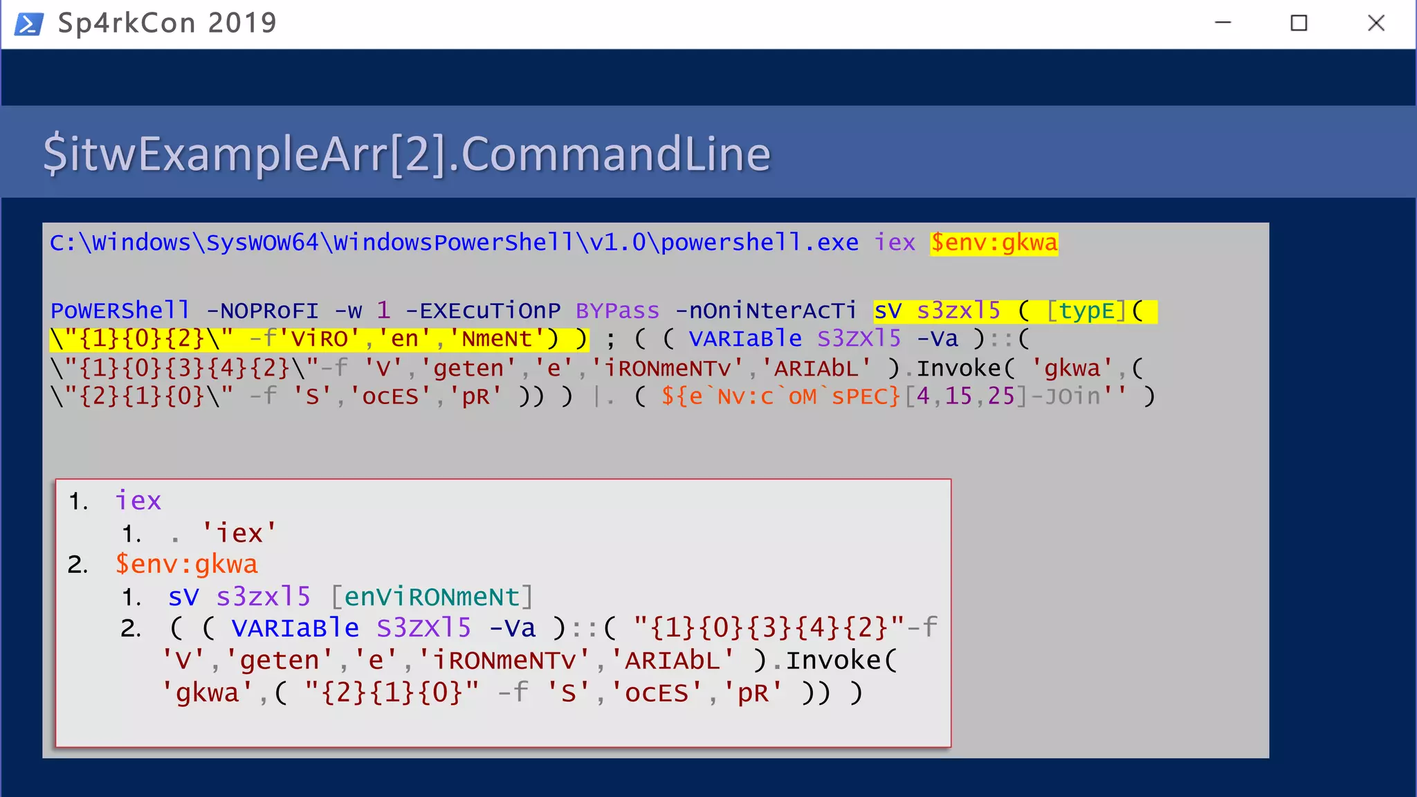 $itwExampleArr[2].CommandLine
C:WindowsSysWOW64WindowsPowerShellv1.0powershell.exe iex $env:gkwa
PoWERShell -NOPRoFI -w 1 -EXEcuTiOnP BYPass -nOniNterAcTi sV s3zxl5 ( [typE](
"{1}{0}{2}" -f'ViRO','en','NmeNt') ) ; ( ( VARIaBle S3ZXl5 -Va )::(
"{1}{0}{3}{4}{2}"-f 'V','geten','e','iRONmeNTv','ARIAbL' ).Invoke( 'gkwa',(
"{2}{1}{0}" -f 'S','ocES','pR' )) ) |. ( ${e`Nv:c`oM`sPEC}[4,15,25]-JOin'' )
Sp4rkCon 2019
1. iex
1. . 'iex'
2. $env:gkwa
1. sV s3zxl5 [enViRONmeNt]
2. ( ( VARIaBle S3ZXl5 -Va )::( "{1}{0}{3}{4}{2}"-f
'V','geten','e','iRONmeNTv','ARIAbL' ).Invoke(
'gkwa',( "{2}{1}{0}" -f 'S','ocES','pR' )) )
 