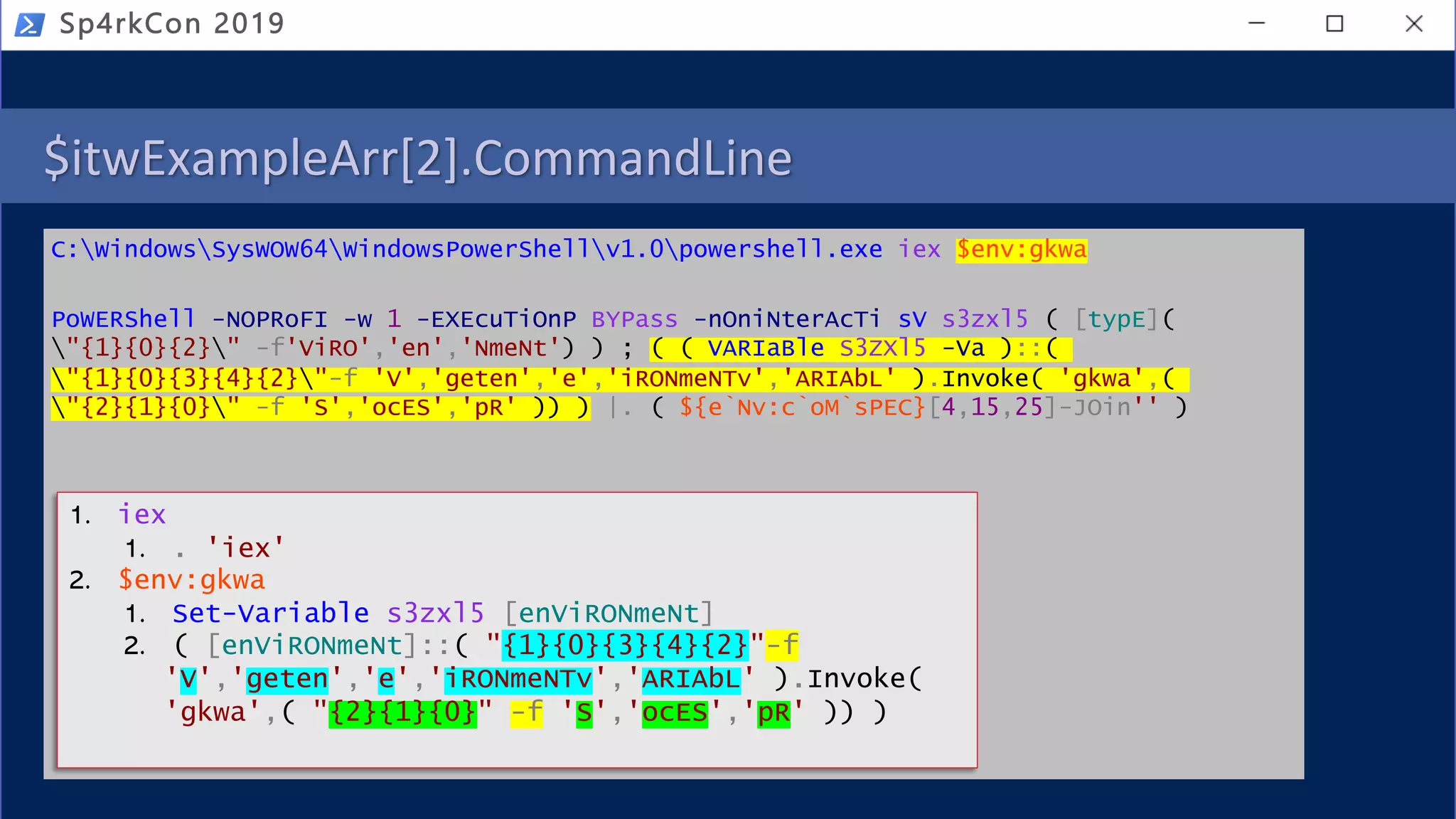 $itwExampleArr[2].CommandLine
C:WindowsSysWOW64WindowsPowerShellv1.0powershell.exe iex $env:gkwa
PoWERShell -NOPRoFI -w 1 -EXEcuTiOnP BYPass -nOniNterAcTi sV s3zxl5 ( [typE](
"{1}{0}{2}" -f'ViRO','en','NmeNt') ) ; ( ( VARIaBle S3ZXl5 -Va )::(
"{1}{0}{3}{4}{2}"-f 'V','geten','e','iRONmeNTv','ARIAbL' ).Invoke( 'gkwa',(
"{2}{1}{0}" -f 'S','ocES','pR' )) ) |. ( ${e`Nv:c`oM`sPEC}[4,15,25]-JOin'' )
Sp4rkCon 2019
1. iex
1. . 'iex'
2. $env:gkwa
1. Set-Variable s3zxl5 [enViRONmeNt]
2. ( [enViRONmeNt]::( "{1}{0}{3}{4}{2}"-f
'V','geten','e','iRONmeNTv','ARIAbL' ).Invoke(
'gkwa',( "{2}{1}{0}" -f 'S','ocES','pR' )) )
 
