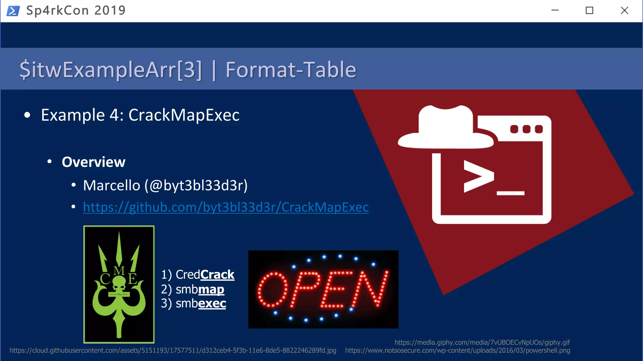 Sp4rkCon 2019
$itwExampleArr[3] | Format-Table
https://media.giphy.com/media/7vUBOECvNpUOs/giphy.gif
• Example 4: CrackMapExec
• Overview
• Marcello (@byt3bl33d3r)
• https://github.com/byt3bl33d3r/CrackMapExec
https://cloud.githubusercontent.com/assets/5151193/17577511/d312ceb4-5f3b-11e6-8de5-8822246289fd.jpg https://www.notsosecure.com/wp-content/uploads/2016/03/powershell.png
1) CredCrack
2) smbmap
3) smbexec
 