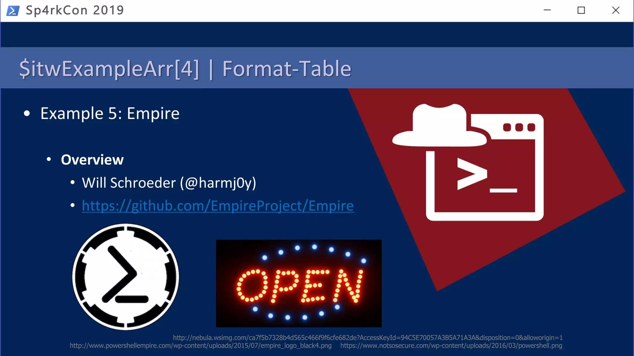 Sp4rkCon 2019
$itwExampleArr[4] | Format-Table
• Example 5: Empire
• Overview
• Will Schroeder (@harmj0y)
• https://github.com/EmpireProject/Empire
http://nebula.wsimg.com/ca7f5b7328b4d565c466f9f6cfe682de?AccessKeyId=94C5E70057A3B5A71A3A&disposition=0&alloworigin=1
https://www.notsosecure.com/wp-content/uploads/2016/03/powershell.pnghttp://www.powershellempire.com/wp-content/uploads/2015/07/empire_logo_black4.png
 