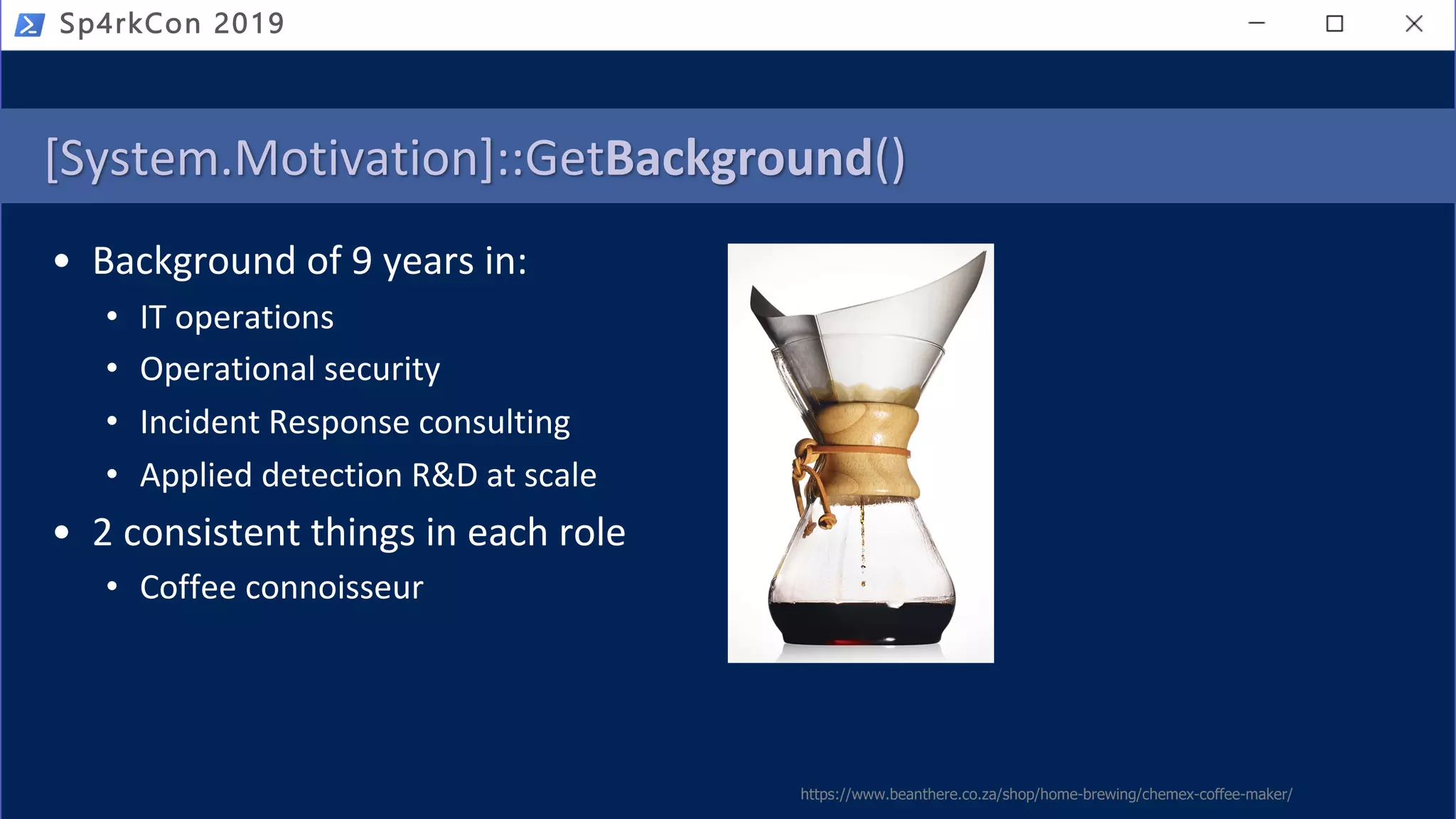 [System.Motivation]::GetBackground()
• Background of 9 years in:
• IT operations
• Operational security
• Incident Response consulting
• Applied detection R&D at scale
• 2 consistent things in each role
• Coffee connoisseur
Sp4rkCon 2019
https://www.beanthere.co.za/shop/home-brewing/chemex-coffee-maker/
 